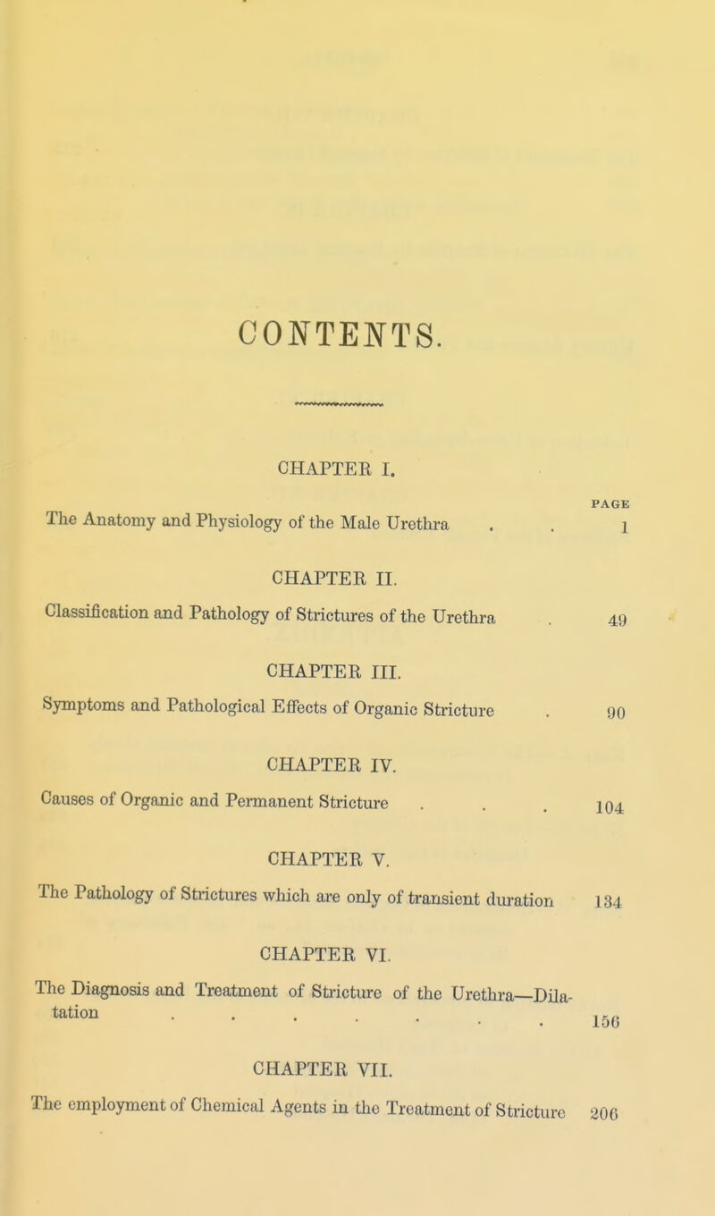 CONTENTS. CHAPTER I. The Anatomy and Physiology of the Male Urethra PAGE 1 CHAPTER II. Classification and Pathology of Strictures of the Urethra 49 CHAPTER III. Symptoms and Pathological Effects of Organic Stricture . 90 CHAPTER IV. Causes of Organic and Permanent Stricture . . . 104 CHAPTER V. The Pathology of Strictures which are only of transient duration 134 CHAPTER VI. The Diagnosis and Treatment of Stricture of the Urethra—Dila- tation 156 CHAPTER VII. The employment of Chemical Agents in the Treatment of Stricture 206