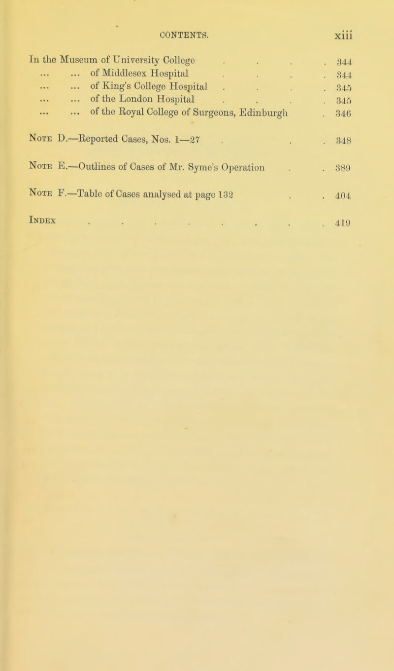 In the Museum of University College . . . 344 of Middlesex Hospital .... 844 of King's College Hospital .... 345 of the London Hospital .... 345 of the Royal College of Surgeons, Edinburgh . 346 Note D.—Reported Cases, Nos. 1—27 . . . 348 Note E.—Outlines of Cases of Mr. Symo's Operation . . 380 Note F.—Table of Cases analysed at page 132 . .404 Index 419