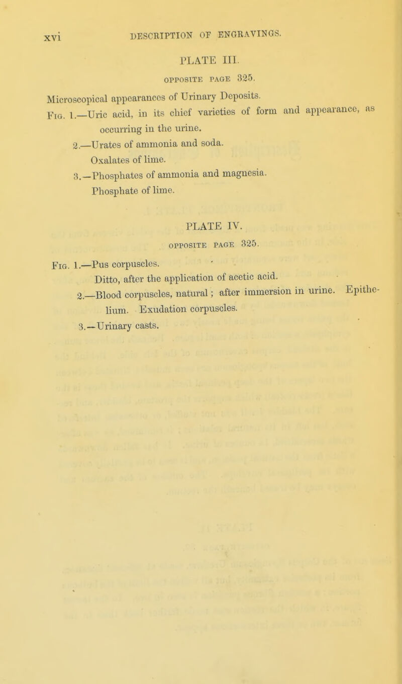 DESCRIPTION OF ENGRAVINGS. PLATE in. OPPOSITE PAGE 325. Microscopical appearances of Urinary Deposits. Flo. i._Uric acid, in its chief varieties of form and appearance, as occurriug in the urine. 2. —Urates of ammonia and soda. Oxalates of lime. 3. —Phosphates of ammonia and magnesia. Phosphate of lime. PLATE IV. opposite page 325. Fig. 1.—Pus corpuscles. Ditto, after the application of acetic acid. 2. —Blood corpuscles, natural; after immersion in urine. Epithc Hum. Exudation corpuscles. 3. —Urinary casts.