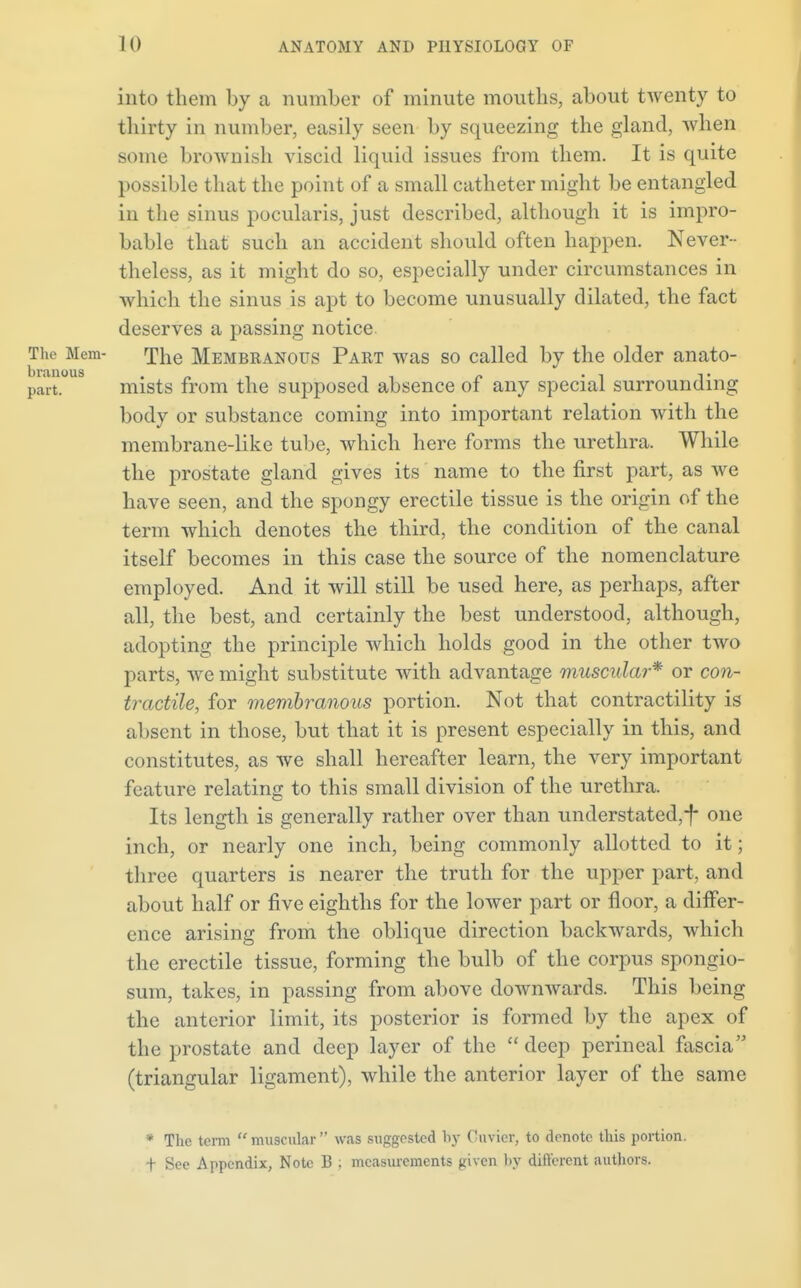 into them by a number of minute mouths, about twenty to thirty in number, easily seen by squeezing the gland, when some brownish viscid liquid issues from them. It is quite possible that the point of a small catheter might be entangled in the sinus pocularis, just described, although it is impro- bable that such an accident should often happen. Never- theless, as it might do so, especially under circumstances in which the sinus is apt to become unusually dilated, the fact deserves a passing notice. The Membranous Part was so called by the older anato- mists from the supposed absence of any special surrounding body or substance coming into important relation with the membrane-like tube, which here forms the urethra. While the prostate gland gives its name to the first part, as we have seen, and the spongy erectile tissue is the origin of the term which denotes the third, the condition of the canal itself becomes in this case the source of the nomenclature employed. And it will still be used here, as perhaps, after all, the best, and certainly the best understood, although, adopting the principle which holds good in the other two parts, we might substitute with advantage muscular* or con- tractile, for membranous portion. Not that contractility is absent in those, but that it is present especially in this, and constitutes, as we shall hereafter learn, the very important feature relating to this small division of the urethra. Its length is generally rather over than understated,*f* one inch, or nearly one inch, being commonly allotted to it; three quarters is nearer the truth for the upper part, and about half or five eighths for the lower part or floor, a differ- ence arising from the oblique direction backwards, which the erectile tissue, forming the bulb of the corpus spongio- sum, takes, in passing from above downwards. This being the anterior limit, its posterior is formed by the apex of the prostate and deep layer of the  deep perineal fascia (triangular ligament), while the anterior layer of the same * The term muscular was suggested fey Cuvier, to denote this portion, t See Appendix, Note B ; measurements given by different authors.