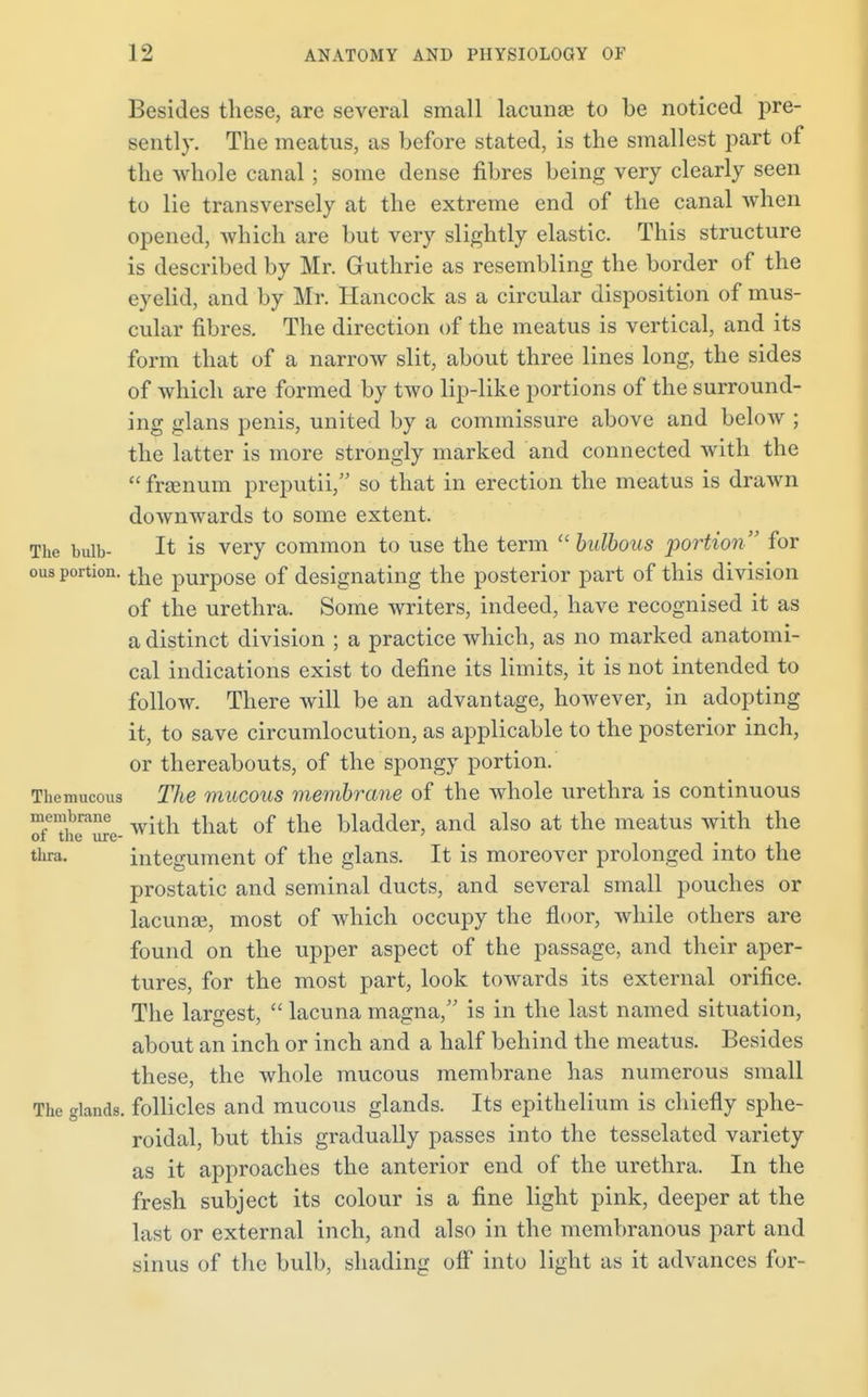 Besides these, are several small lacunae to be noticed pre- sently. The meatus, as before stated, is the smallest part of the whole canal ; some dense fibres being very clearly seen to lie transversely at the extreme end of the canal when opened, which are but very slightly elastic. This structure is described by Mr. Guthrie as resembling the border of the eyelid, and by Mr. Hancock as a circular disposition of mus- cular fibres. The direction of the meatus is vertical, and its form that of a narrow slit, about three lines long, the sides of which are formed by two lip-like portions of the surround- ing glans penis, united by a commissure above and below ; the latter is more strongly marked and connected with the  franum preputii, so that in erection the meatus is drawn downwards to some extent. The bulb- It is very common to use the term  bulbous portion for ous portion. tjie pUrp0Se 0f designating the posterior part of this division of the urethra. Some writers, indeed, have recognised it as a distinct division ; a practice which, as no marked anatomi- cal indications exist to define its limits, it is not intended to follow. There will be an advantage, however, in adopting it, to save circumlocution, as applicable to the posterior inch, or thereabouts, of the spongy portion. Themucous The mucous membrane of the whole urethra is continuous oTThT^e- witn tliat of tlie bladder, and also at the meatus with the thra. integument of the glans. It is moreover prolonged into the prostatic and seminal ducts, and several small pouches or lacunse, most of which occupy the floor, while others are found on the upper aspect of the passage, and their aper- tures, for the most part, look towards its external orifice. The largest,  lacuna magna, is in the last named situation, about an inch or inch and a half behind the meatus. Besides these, the whole mucous membrane has numerous small The glands, follicles and mucous glands. Its epithelium is chiefly sphe- roidal, but this gradually passes into the tesselated variety as it approaches the anterior end of the urethra. In the fresh subject its colour is a fine light pink, deeper at the last or external inch, and also in the membranous part and sinus of the bulb, shading off into light as it advances for-