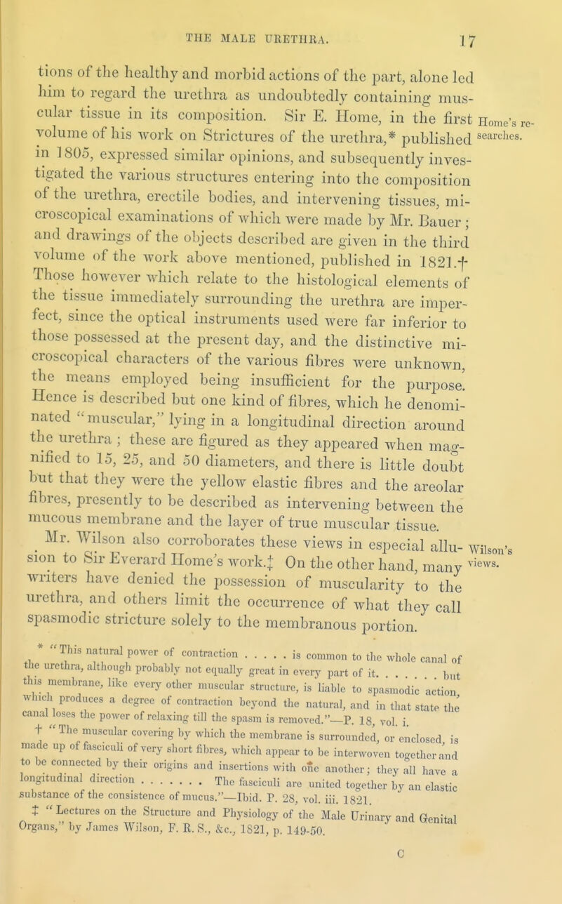 tions of the healthy and morbid actions of the part, alone led him to regard the urethra as undoubtedly containing mus- cular tissue in its composition. Sir E. Home, in the first Home's re- yolume of his work on Strictures of the urethra,* published searc^s. in ] 805, expressed similar opinions, and subsequently inves- tigated the various structures entering into the composition of the urethra, erectile bodies, and intervening tissues, mi- croscopical examinations of which were made by Mr. Bauer ; and drawings of the objects described are given in the third volume of the work above mentioned, published in 1821 .f Those however which relate to the histological elements of the tissue immediately surrounding the urethra are imper- fect, since the optical instruments used were far inferior to those possessed at the present day, and the distinctive mi- croscopical characters of the various fibres were unknown, the means employed being insufficient for the purpose! Hence is described but one kind of fibres, which he denomi- nated muscular, lying in a longitudinal direction around the urethra ; these are figured as they appeared when mag- nified to 15, 25, and 50 diameters, and there is little doubt but that they were the yellow elastic fibres and the areolar fibres, presently to be described as intervening between the muous membrane and the layer of true muscular tissue. . Mr- Wilson also corroborates these views in especial allu- WihW sion to Sir Everard Home's work.+ On the other hand many vi writers have denied the possession of muscularity to the urethra, and others limit the occurrence of what they call spasmodic stricture solely to the membranous portion. * This natural power of contraction is common to the whole canal of the urethra, although probably not equally great in every part of it. but this membrane, like every other muscular structure, is liable to spasmodic ac'tion Which produces a degree of contraction beyond the natural, and in that state the canal loses the power of relaxing till the spasm is removed.—P. 18, vol i +  The muscular covering by which the membrane is surrounded, or'enclosed is made up of fasciculi of very short fibres, which appear to I,, interwoven together and to be connected by their origins and insertions with one another; they all have a long.tud.naI direction The fasciculi are united together by an elastic substance of the consistence of mucus.—Ibid. F. 28, vol. iii. 1821 t  Lectures on the Structure and Physiology of'the Male Urinary and Genital Organs, by James Wilson, F. R. S., &c, 1821, p. 149-50. news.