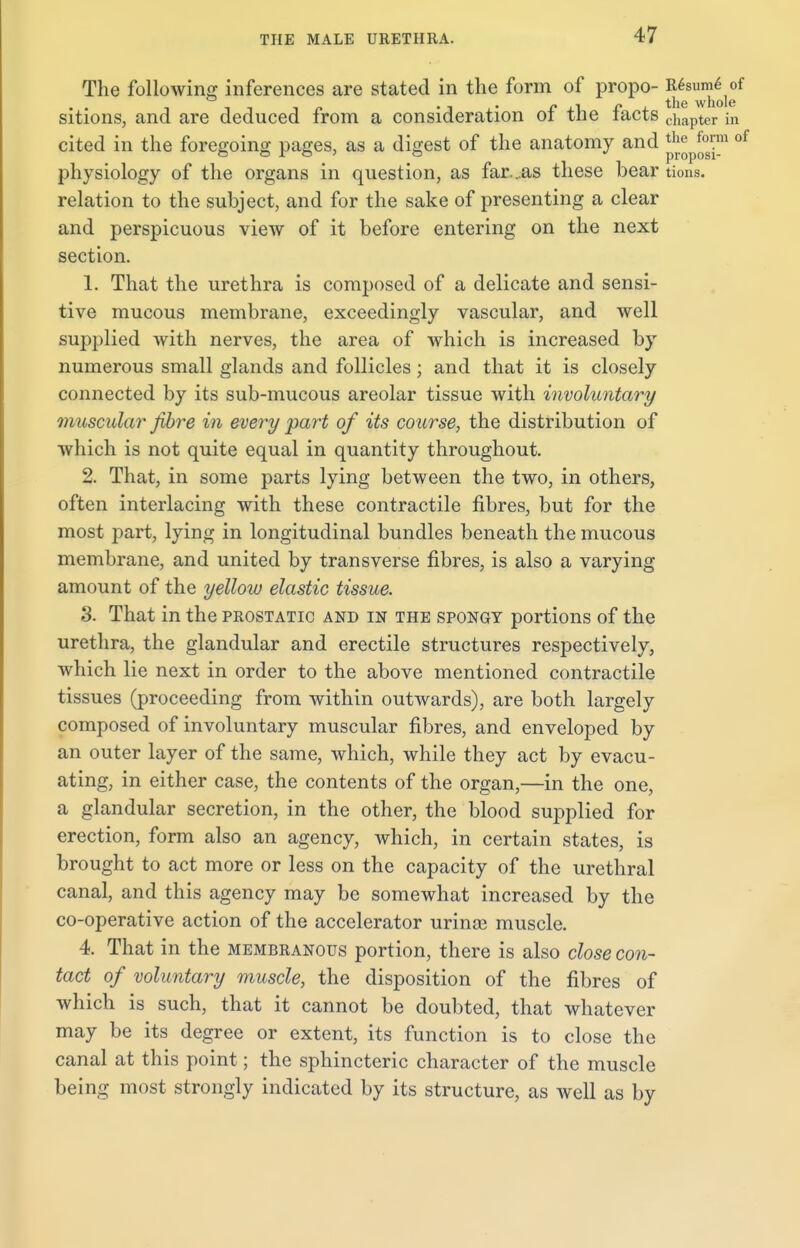 The following inferences are stated in the form of propo- ^8™j^f sitions, and are deduced from a consideration of the facts chapter in cited in the foregoing pages, as a digest of the anatomy and ^ Jj™ oi physiology of the organs in question, as far...as these bear tions. relation to the subject, and for the sake of presenting a clear and perspicuous view of it before entering on the next section. 1. That the urethra is composed of a delicate and sensi- tive mucous membrane, exceedingly vascular, and well supplied with nerves, the area of which is increased by numerous small glands and follicles; and that it is closely connected by its sub-mucous areolar tissue with involuntary muscular fibre in every part of its course, the distribution of which is not quite equal in quantity throughout. 2. That, in some parts lying between the two, in others, often interlacing with these contractile fibres, but for the most part, lying in longitudinal bundles beneath the mucous membrane, and united by transverse fibres, is also a varying amount of the yellow elastic tissue. 3. That in the prostatic and in the spongy portions of the urethra, the glandular and erectile structures respectively, which lie next in order to the above mentioned contractile tissues (proceeding from within outwards), are both largely composed of involuntary muscular fibres, and enveloped by an outer layer of the same, which, while they act by evacu- ating, in either case, the contents of the organ,—in the one, a glandular secretion, in the other, the blood supplied for erection, form also an agency, which, in certain states, is brought to act more or less on the capacity of the urethral canal, and this agency may be somewhat increased by the co-operative action of the accelerator urinae muscle. 4. That in the membranous portion, there is also close con- tact of voluntary muscle, the disposition of the fibres of which is such, that it cannot be doubted, that whatever may be its degree or extent, its function is to close the canal at this point; the sphincteric character of the muscle being most strongly indicated by its structure, as well as by