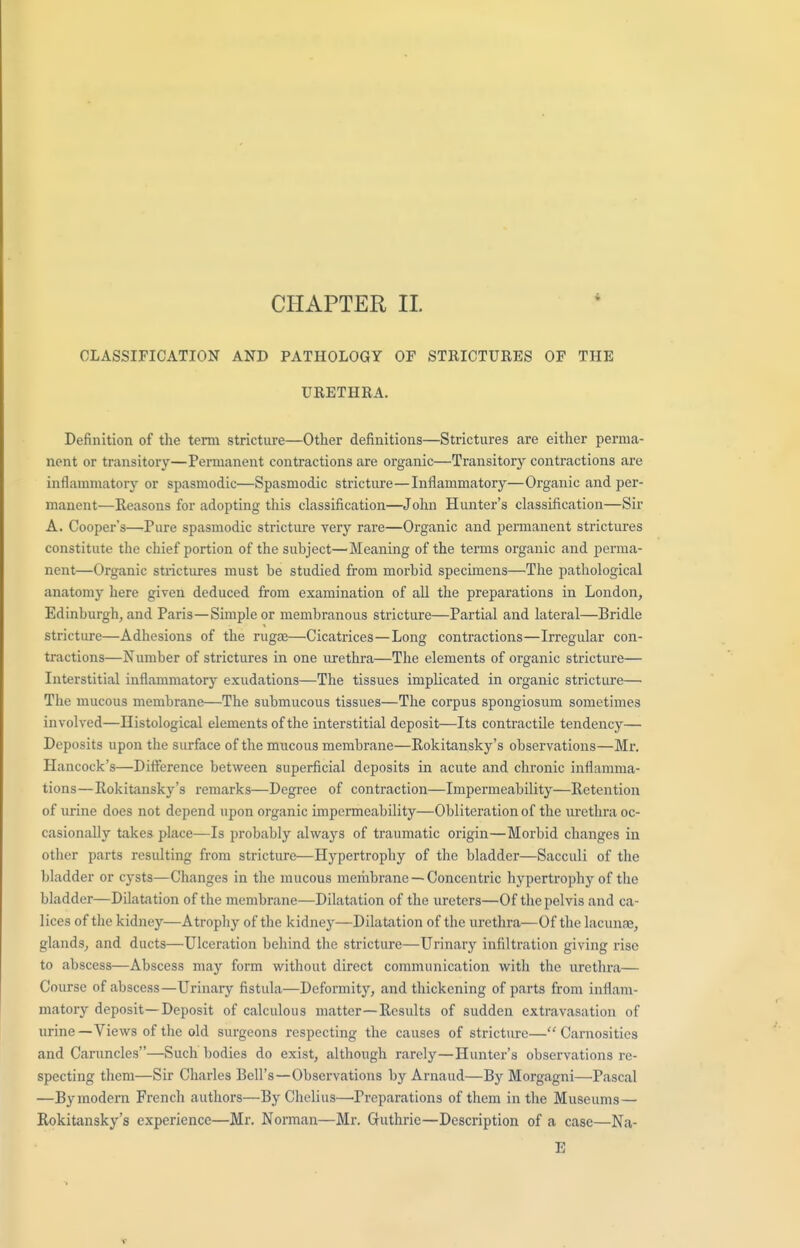 CHAPTER II. CLASSIFICATION AND PATHOLOGY OF STRICTURES OF THE URETHRA. Definition of the term stricture—Other definitions—Strictures are either perma- nent or transitory—Permanent contractions are organic—Transitory contractions are inflammatory or spasmodic—Spasmodic stricture—Inflammatory—Organic and per- manent—Reasons for adopting this classification—John Hunter's classification—Sir A. Cooper's—Pure spasmodic stricture very rare—Organic and permanent strictures constitute the chief portion of the subject—Meaning of the terms organic and perma- nent—Organic strictures must be studied from morbid specimens—The pathological anatomy here given deduced from examination of all the preparations in London, Edinburgh, and Paris—Simple or membranous stricture—Partial and lateral—Bridle stricture—Adhesions of the rugae—Cicatrices—Long contractions—Irregular con- tractions—Number of strictures in one urethra—The elements of organic stricture— Interstitial inflammatory exudations—The tissues implicated in organic stricture— The mucous membrane—The submucous tissues—The corpus spongiosum sometimes involved—Histological elements of the interstitial deposit—Its contractile tendency— Deposits upon the surface of the mucous membrane—Rokitansky's observations—Mr. Hancock's—Difference between superficial deposits in acute and chronic inflamma- tions—Rokitansky's remarks—Degree of contraction—Impermeability—Retention of urine does not depend upon organic impermeability—Obliteration of the urethra oc- casionally takes place—Is probably always of traumatic origin—Morbid changes in other parts resulting from stricture—Hypertrophy of the bladder—Sacculi of the bladder or cysts—Changes in the mucous membrane —Concentric hypertrophy of the bladder—Dilatation of the membrane—Dilatation of the ureters—Of the pelvis and ca- lices of the kidney—Atrophy of the kidney—Dilatation of the urethra—Of the lacunae, glands, and ducts—Ulceration behind the stricture—Urinary infiltration giving rise to abscess—Abscess may form without direct communication with the urethra— Course of abscess—Urinary fistula—Deformity, and thickening of parts from inflam- matory deposit—Deposit of calculous matter—Results of sudden extravasation of urine — Views of the old surgeons respecting the causes of stricture— Carnosities and Caruncles—Such bodies do exist, although rarely—Hunter's observations re- specting them—Sir Charles Bell's—Observations by Arnaud—By Morgagni—Pascal —By modern French authors—By Chelius—'Preparations of them in the Museums— Rokitansky's experience—Mr. Norman—Mr. Guthrie—Description of a case—Na- E