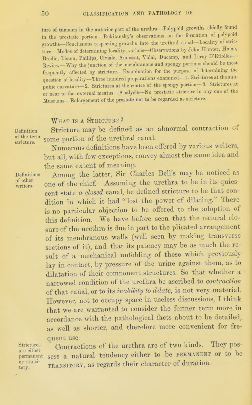 ture of tumours in the anterior part of the urethra—Polypoid growths chiefly found in the prostatic portion—Rokitansky's observations on the formation of polypoid growths—Conclusions respecting growths into the urethral canal—Locality of stric- ture—Modes of determining locality, various—Observations by John Hunter, Home, Brodie, Liston, Phillips, Civiale, Araussat, Vidal, Ducamp, and Leroy D'Etiolles— Review—Why the junction of the membranous and spongy portions should be most frequently affected by stricture—Examination for the purpose of determining the question of locality—Three hundred preparations examined—1. Strictures at the sub- pubic curvature—2. Strictures at the centre of the spongy portion—3. Strictures at or near to the external meatus—Analysis—No prostatic stricture in any one of the Museums—Enlargement of the prostate not to be regarded as stricture. What is a Stricture ? Definition Stricture may be denned as an abnormal contraction of of the term portion of the urethral canal. stricture. r . . Numerous definitions have been offered by various writers, but all, with few exceptions, convey almost the same idea and the same extent of meaning. Definitions Among the latter, Sir Charles Bell's may be noticed as writer one of the chief. Assuming the urethra to be in its quies- cent state a closed canal, he defined stricture to be that con- dition in which it had  lost the power of dilating. There is no particular objection to be offered to the adoption of this definition. We have before seen that the natural clo- sure of the urethra is due in part to the plicated arrangement of its membranous walls (well seen by making transverse sections of it), and that its patency may be as much the re- sult of a mechanical unfolding of these which previously lay in contact, by pressure of the urine against them, as to dilatation of their component structures. So that whether a narrowed condition of the urethra be ascribed to contraction of that canal, or to its inability to dilate, is not very material. However, not to occupy space in useless discussions, I think that we are warranted to consider the former term more in accordance with the pathological facts about to be detailed, as well as shorter, and therefore more convenient for fre- quent use. Strictures Contractions of the urethra are of two kinds. They pos- are either . , » , i permanent seSs a natural tendency either to be permanent or to be or^transi- transitory, as regards their character of duration.