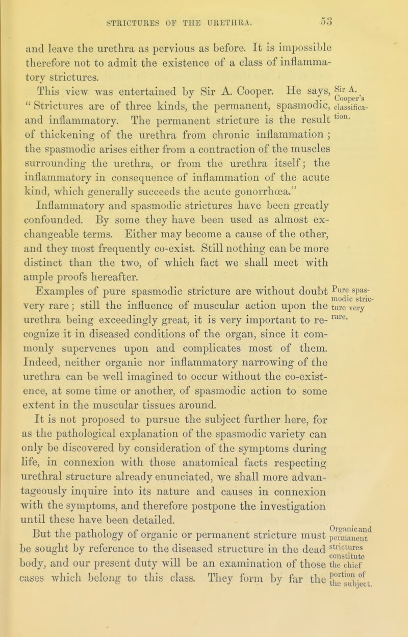 and leave the urethra as pervious as before. It is impossible therefore not to admit the existence of a class of inflamma- tory strictures. This view was entertained by Sir A. Cooper. He says, Sir A. , J . Cooper s  Strictures are of three kinds, the permanent, spasmodic, classifica- and inflammatory. The permanent stricture is the resulttl0U- of thickening of the urethra from chronic inflammation ; the spasmodic arises either from a contraction of the muscles surrounding the urethra, or from the urethra itself; the inflammatory in consequence of inflammation of the acute kind, which generally succeeds the acute gonorrhoea. Inflammatory and spasmodic strictures have been greatly confounded. By some they have been used as almost ex- changeable terms. Either may become a cause of the other, and they most frequently co-exist. Still nothing can be more distinct than the two, of which fact we shall meet with ample proofs hereafter. Examples of pure spasmodic stricture are without doubt Puie sPas • n t • n r> 1 • modic stric- very rare; still the influence of muscular action upon the ture very urethra being exceedingly great, it is very important to re- rare cognize it in diseased conditions of the organ, since it com- monly supervenes upon and complicates most of them. Indeed, neither organic nor inflammatory narrowing of the urethra can be well imagined to occur without the co-exist- ence, at some time or another, of spasmodic action to some extent in the muscular tissues around. It is not proposed to pursue the subject further here, for as the pathological explanation of the spasmodic variety can only be discovered by consideration of the symptoms during life, in connexion with those anatomical facts respecting urethral structure already enunciated, we shall more advan- tageously inquire into its nature and causes in connexion with the symptoms, and therefore postpone the investigation until these have been detailed. But the pathology of organic or permanent stricture must pemane^ be sought by reference to the diseased structure in the dead stricturea it i i Hi • constitute body, and our present duty will be an examination of those the chief cases which belong to this class. They form by far the thfsS'eet