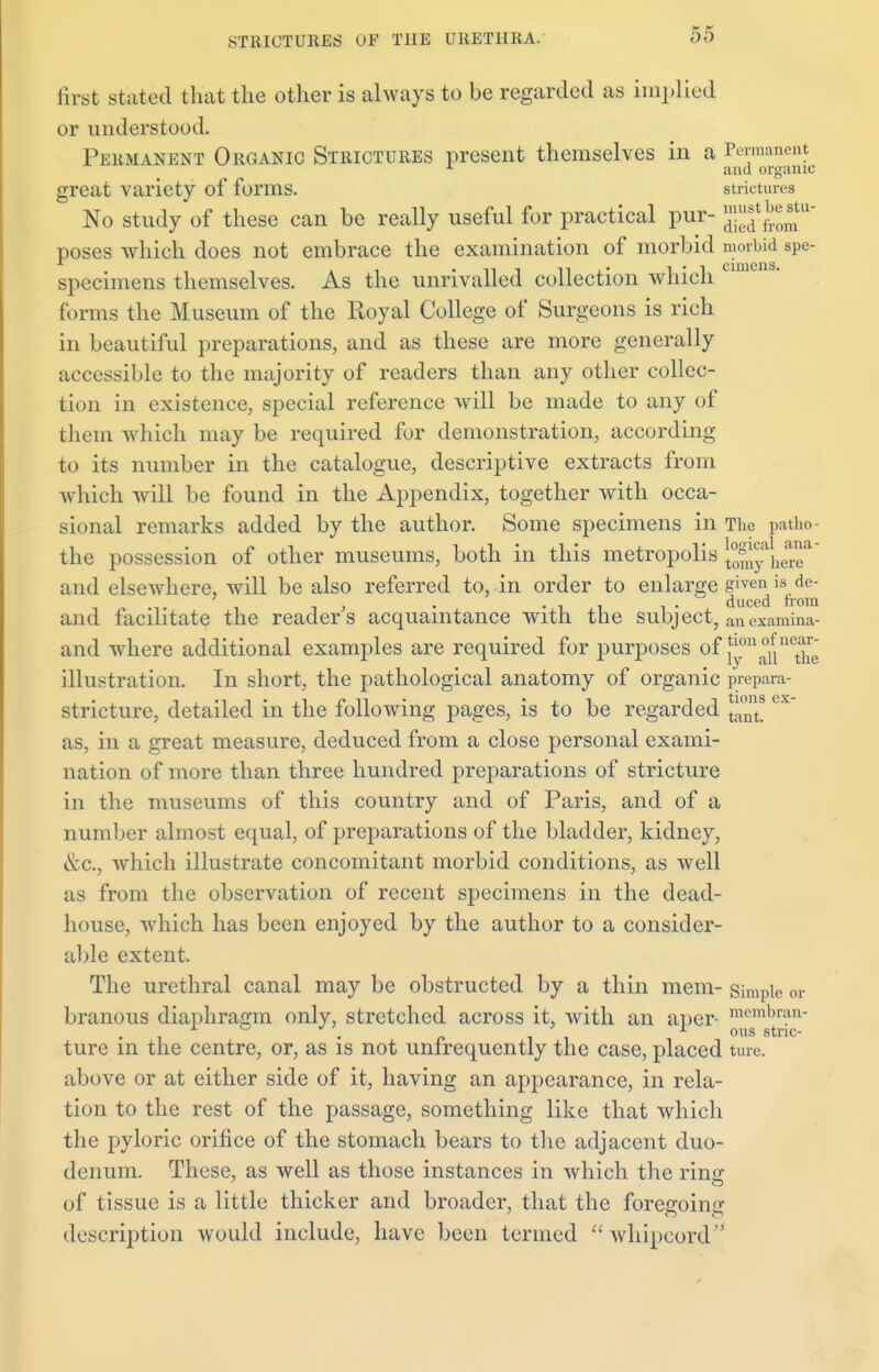 aniens. Hist stated that the other is always to be regarded as implied or understood. Permanent Organic Strictures present themselves in a Permanent and organic great variety of forms. strictures No study of these can be really useful for practical pur- J^J^f* poses which does not embrace the examination of morbid morbid spe- specimens themselves. As the unrivalled collection which forms the Museum of the Royal College of Surgeons is rich in beautiful preparations, and as these are more generally accessible to the majority of readers than any other collec- tion in existence, special reference will be made to any of them which may be required for demonstration, according to its number in the catalogue, descriptive extracts from which will be found in the Appendix, together with occa- sional remarks added by the author. Some specimens in The patho- the possession of other museums, both in this metropolis ^^^q™' and elsewhere, will be also referred to, in order to enlarge given is de- , . 'ii 1 • duced horn and facilitate the readers acquaintance with the subject, ancxamina- and where additional examples are required for purposes of fon °u ^le illustration. In short, the pathological anatomy of organic prepara- stricture, detailed in the following pages, is to be regarded e as, in a great measure, deduced from a close personal exami- nation of more than three hundred preparations of stricture in the museums of this country and of Paris, and of a number almost equal, of preparations of the bladder, kidney, &c.j which illustrate concomitant morbid conditions, as well as from the observation of recent specimens in the dead- house, which has been enjoyed by the author to a consider- able extent. The urethral canal may be obstructed by a thin mem- simple or branous diaphragm only, stretched across it, with an aper- ^n^n ture in the centre, or, as is not unfrequently the case, placed ture. above or at either side of it, having an appearance, in rela- tion to the rest of the passage, something like that which the pyloric orifice of the stomach bears to the adjacent duo- denum. These, as well as those instances in which the ring of tissue is a little thicker and broader, that the forecroinc description would include, have been termed whipcord