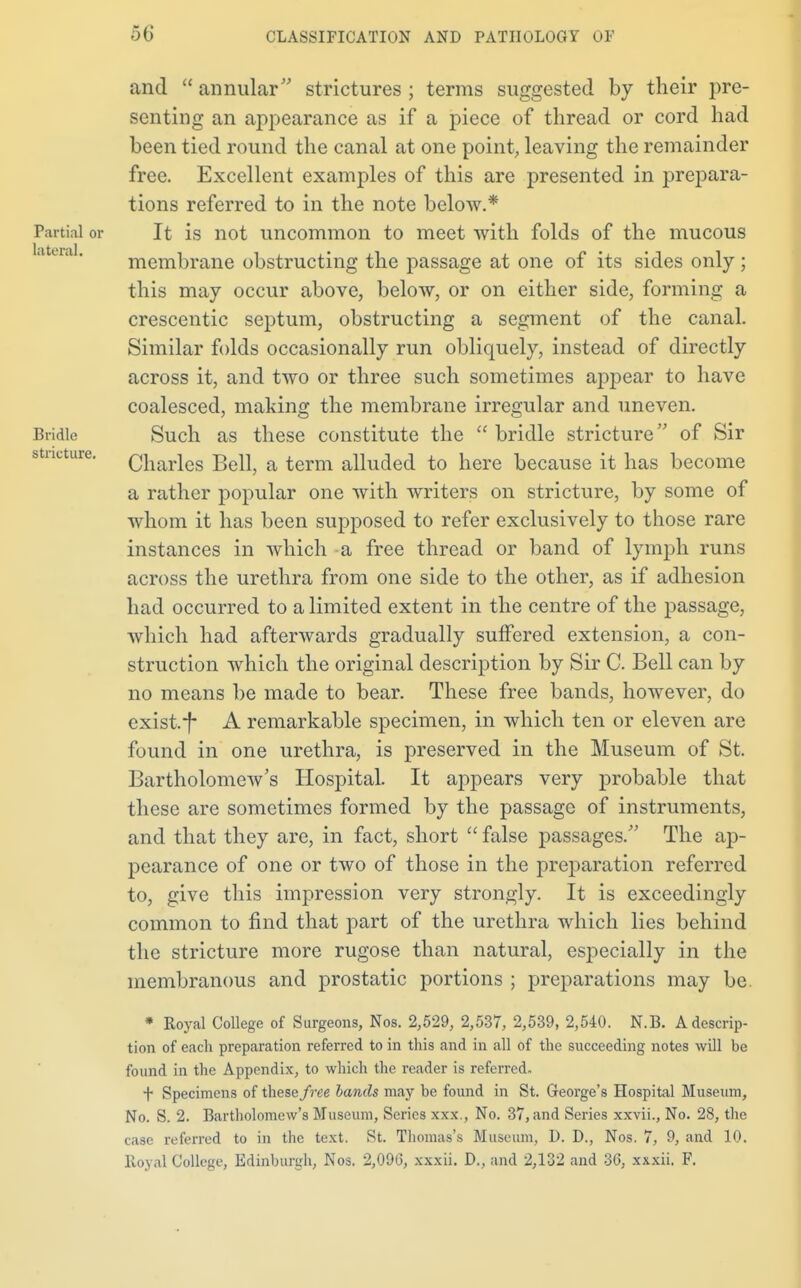 Partial or lateral. Bridle stricture. and  annular strictures ; terms suggested by their pre- senting an appearance as if a piece of thread or cord had been tied round the canal at one point, leaving the remainder free. Excellent examples of this are presented in prepara- tions referred to in the note below.* It is not uncommon to meet with folds of the mucous membrane obstructing the passage at one of its sides only ; this may occur above, below, or on either side, forming a crescentic septum, obstructing a segment of the canal. Similar folds occasionally run obliquely, instead of directly across it, and two or three such sometimes appear to have coalesced, making the membrane irregular and uneven. Such as these constitute the  bridle stricture of Sir Charles Bell, a term alluded to here because it has become a rather popular one with writers on stricture, by some of whom it has been supposed to refer exclusively to those rare instances in which a free thread or band of lymph runs across the urethra from one side to the other, as if adhesion had occurred to a limited extent in the centre of the passage, which had afterwards gradually suffered extension, a con- struction which the original description by Sir C. Bell can by no means be made to bear. These free bands, however, do exist.*|* A remarkable specimen, in which ten or eleven are found in one urethra, is preserved in the Museum of St. Bartholomew's Hospital. It appears very probable that these are sometimes formed by the passage of instruments, and that they are, in fact, short  false passages. The ap- pearance of one or two of those in the preparation referred to, give this impression very strongly. It is exceedingly common to find that part of the urethra which lies behind the stricture more rugose than natural, especially in the membranous and prostatic portions ; preparations may be. * Royal College of Surgeons, Nos. 2,529, 2,537, 2,539, 2,540. N.B. A descrip- tion of each preparation referred to in this and in all of the succeeding notes will be found in the Appendix, to which the reader is referred. + Specimens of these free bands may be found in St. George's Hospital Museum, No. S. 2. Bartholomew's Museum, Series xxx., No. 37, and Series xxvii., No. 28, the case referred to in the text. St. Thomas's Museum, D. D., Nos. 7, 9, and 10. Royal College, Edinburgh, Nos. 2,096, xxxii. D., and 2,132 and 36, xxxii. F.