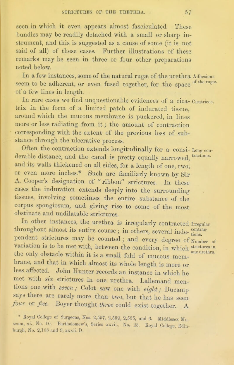 seen in which it even appears almost fasciculated. These bundles may be readily detached with a small or sharp in- strument, and this is suggested as a cause of some (it is not said of all) of these cases. Further illustrations of these remarks may be seen in three or four other preparations noted below. In a few instances, some of the natural rugas of the urethra Adhesions seem to be adherent, or even fused together, for the space ol the rug8e' of a few lines in length. In rare cases we find unquestionable evidences of a cica- Cicatrices, trix in the form of a limited patch of indurated tissue, around which the mucous membrane is puckered, in lines more or less radiating from it; the amount of contraction corresponding with the extent of the previous loss of sub- stance through the ulcerative process. Often the contraction extends longitudinally for a consi- Long con- derable distance, and the canal is pretty equally narrowed, tractions- and its walls thickened on all sides, for a length of one, two, or even more inches * Such are familiarly known by Sir A. Cooper's designation of  ribbon strictures. In these cases the induration extends deeply into the surrounding tissues, involving sometimes the entire substance of the corpus spongiosum, and giving rise to some of the most obstinate and undilatable strictures. In other instances, the urethra is irregularly contracted Irregular throughout almost its entire course; in others, several inde- jjjjf186 pendent strictures may be counted; and every degree of Number of variation is to be met with, between the condition, in which stlict,ires in the only obstacle within it is a small fold of mucous mem- oncurcthra' brane, and that in which almost its whole length is more or less affected. John Hunter records an instance in which he met with six strictures in one urethra. Lallemand men- tions one with seven; Colot saw one with eight; Ducamp says there are rarely more than two, but that he has seen four or five. Boyer thought three could exist together. A * Royal College of Surgeons, Nos. 2,557, 2,552, 2,535, and G. Middlesex Mu- seum, a, No. 10. Bartholomew's, Series xxvii., No. 28. Royal College, Edin- burgh, No. 2,108 and 9, xxxii. D.