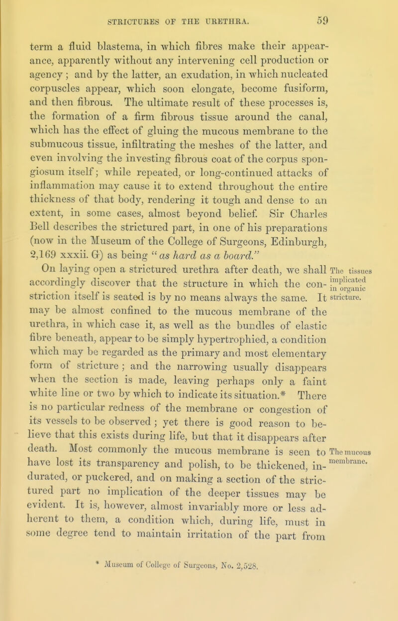 term a fluid blastema, in which fibres make their appear- ance, apparently without any intervening cell production or agency ; and by the latter, an exudation, in which nucleated corpuscles appear, which soon elongate, become fusiform, and then fibrous. The ultimate result of these processes is, the formation of a firm fibrous tissue around the canal, which has the effect of gluing the mucous membrane to the submucous tissue, infiltrating the meshes of the latter, and even involving the investing fibrous coat of the corpus spon- giosum itself; while repeated, or long-continued attacks of inflammation may cause it to extend throughout the entire thickness of that body, rendering it tough and dense to an extent, in some cases, almost beyond belief. Sir Charles Bell describes the strictured part, in one of his preparations (now in the Museum of the College of Surgeons, Edinburgh, 2,169 xxxii. Gr) as being  as hard as a board. On laying open a strictured urethra after death, we shall The tissues accordingly discover that the structure in which the con- !mPlicated —  # in organic striction itself is seated is by no means always the same. It stricture, may be almost confined to the mucous membrane of the urethra, in which case it, as well as the bundles of elastic fibre beneath, appear to be simply hypertrophied, a condition which may be regarded as the primary and most elementary form of stricture ; and the narrowing usually disappears when the section is made, leaving perhaps only a faint white line or two by which to indicate its situation.* There is no particular redness of the membrane or congestion of its vessels to be observed ; yet there is good reason to be- lieve that this exists during life, but that it disappears after death. Most commonly the mucous membrane is seen to The mucous have lost its transparency and polish, to be thickened, in- membrane- durated, or puckered, and on making a section of the stric- tured part no implication of the deeper tissues may be evident. It is, however, almost invariably more or less ad- herent to them, a condition which, during life, must in some degree tend to maintain irritation of the part from * Museum of College of Surgeons, No. 2,528.