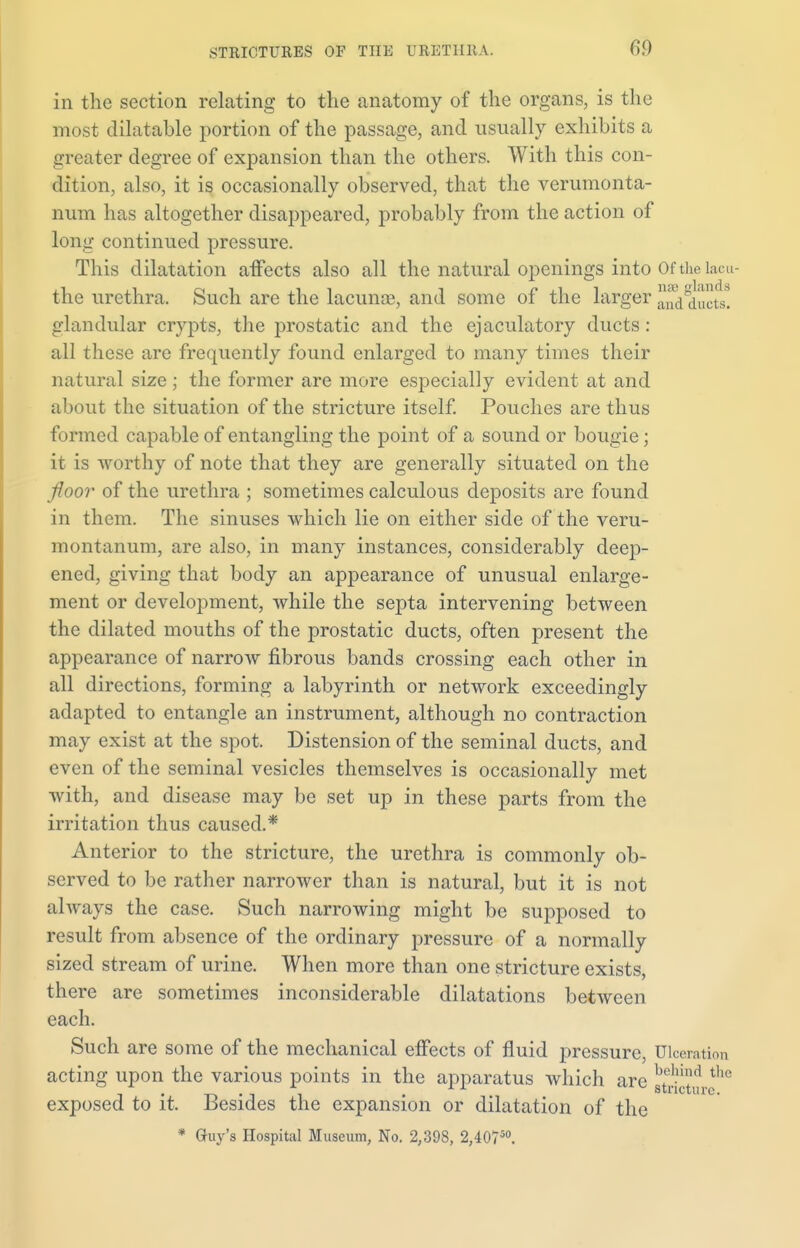 in the section relating to the anatomy of the organs, is the most dilatable portion of the passage, and usually exhibits a greater degree of expansion than the others. With this con- dition, also, it is occasionally observed, that the verumonta- num has altogether disappeared, probably from the action of long continued pressure. This dilatation afTects also all the natural openings into Of the lacu- the urethra. Such are the lacunas, and some of the larger and ducts, glandular crypts, the prostatic and the ejaculatory ducts : all these are frequently found enlarged to many times their natural size; the former are more especially evident at and about the situation of the stricture itself. Pouches are thus formed capable of entangling the point of a sound or bougie; it is worthy of note that they are generally situated on the floor of the urethra ; sometimes calculous deposits are found in them. The sinuses which lie on either side of the veru- montanum, are also, in many instances, considerably deep- ened, giving that body an appearance of unusual enlarge- ment or development, while the septa intervening between the dilated mouths of the prostatic ducts, often present the appearance of narrow fibrous bands crossing each other in all directions, forming a labyrinth or network exceedingly adapted to entangle an instrument, although no contraction may exist at the spot. Distension of the seminal ducts, and even of the seminal vesicles themselves is occasionally met with, and disease may be set up in these parts from the irritation thus caused.* Anterior to the stricture, the urethra is commonly ob- served to be rather narrower than is natural, but it is not always the case. Such narrowing might be supposed to result from absence of the ordinary pressure of a normally sized stream of urine. When more than one stricture exists, there are sometimes inconsiderable dilatations between each. Such are some of the mechanical effects of fluid pressure, Ulceration acting upon the various points in the apparatus which are strictd exposed to it. Besides the expansion or dilatation of the * Guy's Hospital Museum, No. 2,398, 2,40750.