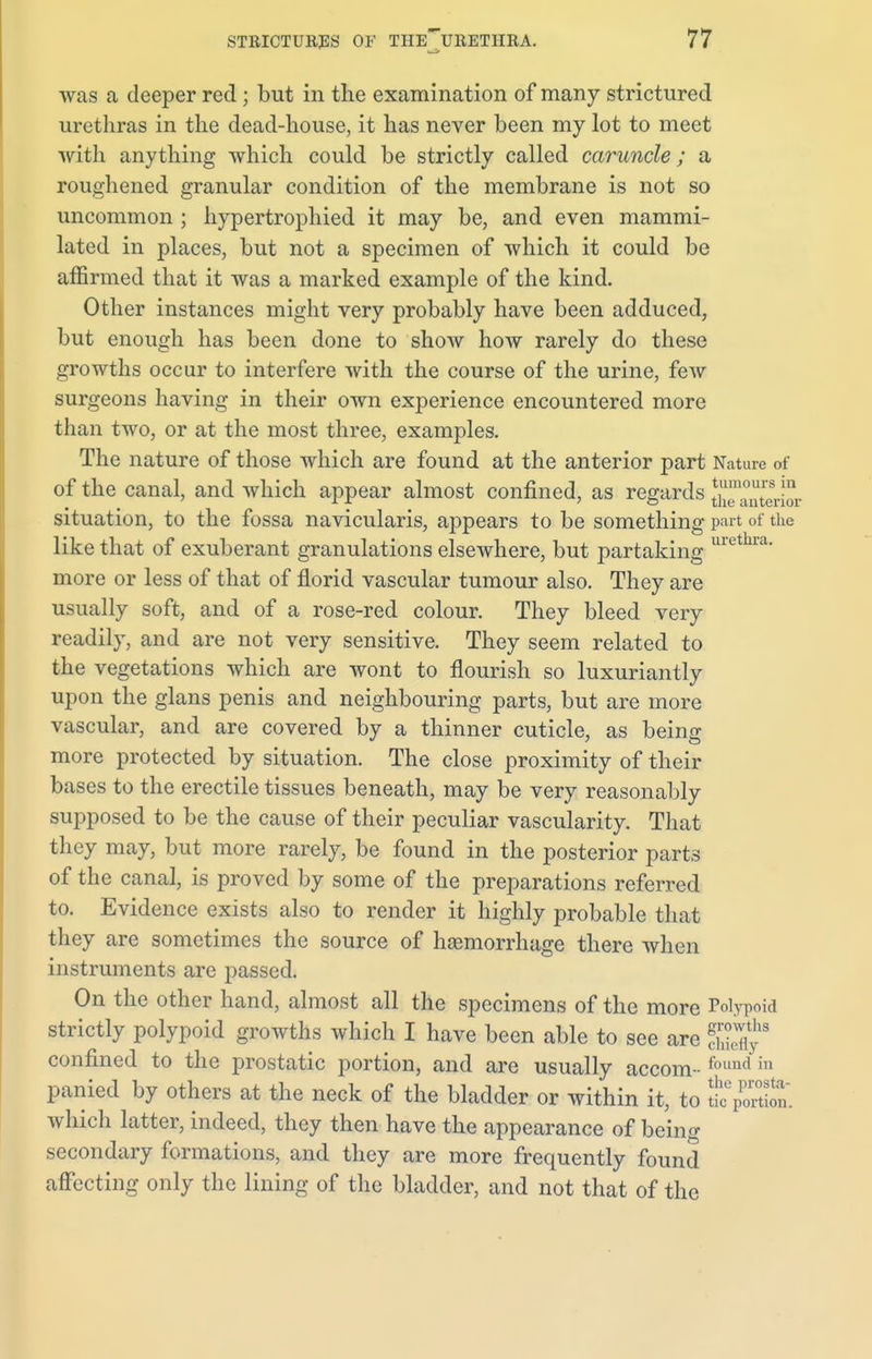 was a deeper red ; but in the examination of many strictured urethras in the dead-house, it has never been my lot to meet with anything which could be strictly called caruncle; a roughened granular condition of the membrane is not so uncommon ; hypertrophied it may be, and even mammi- lated in places, but not a specimen of which it could be affirmed that it was a marked example of the kind. Other instances might very probably have been adduced, but enough has been done to show how rarely do these growths occur to interfere with the course of the urine, feAv surgeons having in their own experience encountered more than two, or at the most three, examples. The nature of those which are found at the anterior part Nature of of the canal, and which appear almost confined, as regards S™aateria situation, to the fossa navicularis, appears to be something part of the like that of exuberant granulations elsewhere, but partaking Ulethra- more or less of that of florid vascular tumour also. They are usually soft, and of a rose-red colour. They bleed very readily, and are not very sensitive. They seem related to the vegetations which are wont to flourish so luxuriantly upon the glans penis and neighbouring parts, but are more vascular, and are covered by a thinner cuticle, as being more protected by situation. The close proximity of their bases to the erectile tissues beneath, may be very reasonably supposed to be the cause of their peculiar vascularity. That they may, but more rarely, be found in the posterior parts of the canal, is proved by some of the preparations referred to. Evidence exists also to render it highly probable that they are sometimes the source of hasmorrhage there when instruments are passed. On the other hand, almost all the specimens of the more Polypoid strictly polypoid growths which I have been able to see are 5? confined to the prostatic portion, and are usually accom - 'oun<^ m panied by others at the neck of the bladder or within it, to ^portion, which latter, indeed, they then have the appearance of being secondary formations, and they are more frequently found affecting only the lining of the bladder, and not that of the