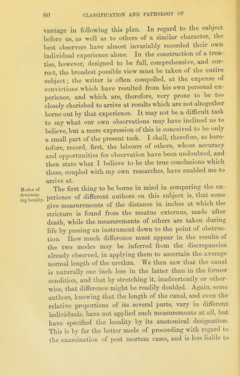 vantage in following this plan. In regard to the subject before us, as well as to others of a similar character, the Lest observers have almost invariably recorded their own individual experience alone. In the construction of a trea- tise, however, designed to be full, comprehensive, and cor- rect, the broadest possible view must be taken of the entire subject; the writer is often compelled, at the expense of convictions which have resulted from his own personal ex- perience, and which are, therefore, very prone to be too closely cherished to arrive at results which are not altogether borne out by that experience. It may not be a difficult task to say what our own observations may have inclined us to believe, but a mere expression of this is conceived to be only a small part of the present task. I shall, therefore, as here- tofore, record, first, the labours of others, whose accuracy and opportunities for observation have been undoubted, and then state what I believe to be the true conclusions which these, coupled with my own researches, have enabled me to arrive at. Modes of The first thing to be borne in mind in comparing the ex- dctermin- rience 0f different authors on this subject is, that some ing locality, , . , , give measurements of the distance m inches at which the stricture is found from the meatus externus, made after death, while the measurements of others are taken during life by passing an instrument down to the point of obstruc- tion. How much difference must appear in the results of the two modes may be inferred from the discrepancies already observed, in applying them to ascertain the average normal length of the urethra. We then saw that the canal is naturally one inch less in the latter than in the former condition, and that by stretching it, inadvertently or other- wise, that difference might be readily doubled. Again, some authors, knowing that the length of the canal, and even the relative proportions of its several parts, vary in different individuals, have not applied such measurements at all, but have specified the locality by its anatomical designation. This is by far the better mode of proceeding with regard to the examination of post mortem cases, and is less liable to