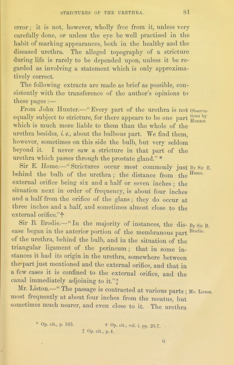 error; it is not, however, wholly free from it, unless very carefully done, or unless the eye be well practised in the habit of marking appearances, both in the healthy and the diseased urethra. The alleged topography of a stricture during life is rarely to be depended upon, unless it be re- garded as involving a statement which is only approxima- tively correct. The following extracts are made as brief as possible, con- sistently with the transference of the author's opinions to these pages :— From John Hunter.—Every part of the urethra is not Observa- equally subject to stricture, for there appears to be one part g^e/ which is much more liable to them than the whole of the urethra besides, i e., about the bulbous part. We find them, however, sometimes on this side the bulb, but very seldom beyond it. I never saw a stricture in that part of the urethra which passes through the prostate gland. * Sir E. Home.— Strictures occur most commonly just By Sir E. behind the bulb of the urethra ; the distance from the Home' external orifice being six and a half or seven inches ; the situation next in order of frequency, is about four inches and a half from the orifice of the glans ; they do occur at three inches and a half, and sometimes almost close to the external orifice.-f* Sir R Brodie.—In the majority of instances, the dis-BySirB. ease began in the anterior portion of the membranous part Brodic- of the urethra, behind the bulb, and in the situation of the triangular ligament of the perineum ; that in some in- stances it had its origin in the urethra, somewhere between the-part just mentioned and the external orifice, and that in a few cases it is confined to the external orifice, and the canal immediately adjoining to it. J Mr. Liston.— The passage is contracted at various parts ; Mr. Liston. most frequently at about four inches from the meatus, but sometimes much nearer, and even close to it. The urethra Op. cit., p. 165. t Op. + Op. cit., p. 4. fit., vol. i. pp. 26 7. G