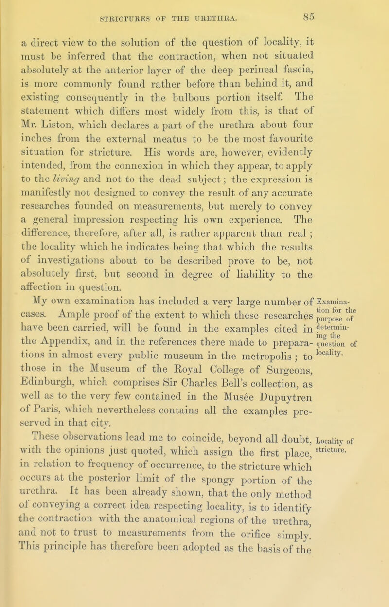 a direct view to the solution of the question of locality, it must be inferred that the contraction, when not situated absolutely at the anterior layer of the deep perineal fascia, is more commonly found rather before than behind it, and existing consequently in the bulbous portion itself. The statement which differs most widely from this, is that of Mr. Liston, which declares a part of the urethra about four inches from the external meatus to be the most favourite situation for stricture. His Avords are, however, evidently intended, from the connexion in which they appear, to apply to the living and not to the dead subject; the expression is manifestly not designed to convey the result of any accurate researches founded on measurements, but merely to convey a general impression respecting his own experience. The difference, therefore, after all, is rather apparent than real ; the locality which he indicates being that which the results of investigations about to be described prove to be, not absolutely first, but second in degree of liability to the affection in question. My own examination has included a very large number of Examina- cases. Ample proof of the extent to which these researches of6 have been carried, will be found in the examples cited in detcrmin- the Appendix, and in the references there made to prepara- question of tions in almost every public museum in the metropolis ; to localit^ those in the Museum of the Royal College of Surgeons, Edinburgh, which comprises Sir Charles Bell's collection, as well as to the very few contained in the Musee Dupuytren of Paris, which nevertheless contains all the examples pre- served in that city. These observations lead me to coincide, beyond all doubt, Locality of with the opinions just quoted, which assign the first place, strictul'c- in relation to frequency of occurrence, to the stricture which occurs at the posterior limit of the spongy portion of the urethra. It has been already shown, that the only method of conveying a correct idea respecting locality, is to identify the contraction with the anatomical regions of the urethra and not to trust to measurements from the orifice simply. This principle has therefore been adopted as the basis of the