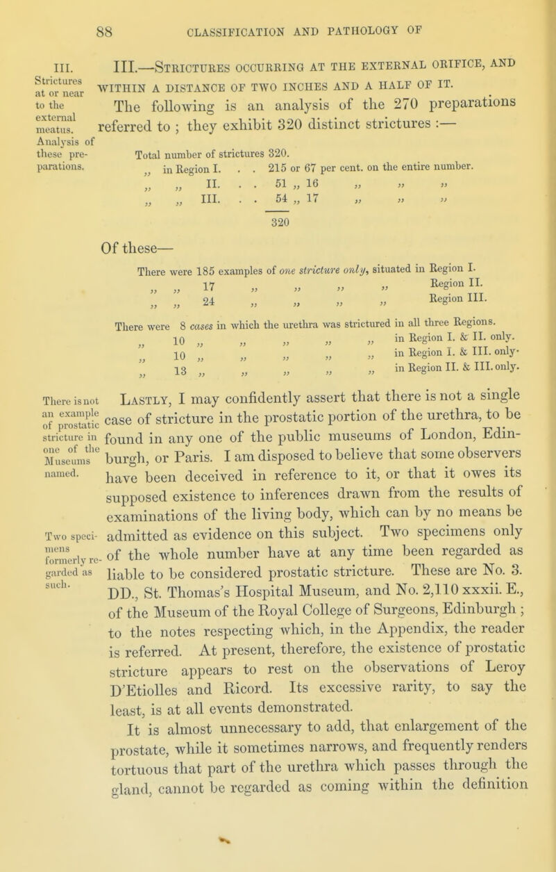 in. III.—Strictures occurring at the external orifice, and fflf^r WITHIN A DISTANCE OF TWO INCHES AND A HALF OF IT. to the The following is an analysis of the 270 preparations referred to ; they exhibit 320 distinct strictures :— Analysis of these pre- Total number of strictures 320. parations. ^ jn Region I. . . 215 or 67 per cent, on the entire number. „ „ III. . . 54 „ 17 320 Of these— There were 185 examples of one stricture only, situated in Region I. nRegion II. » » >> >> o oa , Region III. There were 8 cases in which the urethra was strictured in all three Regions. 10 „ „ „ „ » in Region I. & II. only. 10 „ „ „ ,> „ in Region I. & III. only 13 „ „ „ „ in Region II. & III. only. » There isnot Lastly, I may confidently assert that there is not a single ^ case of stricture in the prostatic portion of the urethra, to be stricture in found in any one of the public museums of London, Edin- Museum?6 burgh, or Paris. I am disposed to believe that some observers named. naye ^een deceived in reference to it, or that it owes its supposed existence to inferences drawn from the results of examinations of the living body, which can by no means be Two sped- admitted as evidence on this subject. Two specimens only EUyre-of the whole number have at any time been regarded as gardedas iiaDle to be considered prostatic stricture. These are No. 3. DD., St. Thomas's Hospital Museum, and No. 2,110 xxxii. E., of the Museum of the Royal College of Surgeons, Edinburgh ; to the notes respecting which, in the Appendix, the reader is referred. At present, therefore, the existence of prostatic stricture appears to rest on the observations of Leroy D'Etiolles and Ricord. Its excessive rarity, to say the least, is at all events demonstrated. It is almost unnecessary to add, that enlargement of the prostate, while it sometimes narrows, and frequently renders tortuous that part of the urethra which passes through the gland, cannot be regarded as coming within the definition