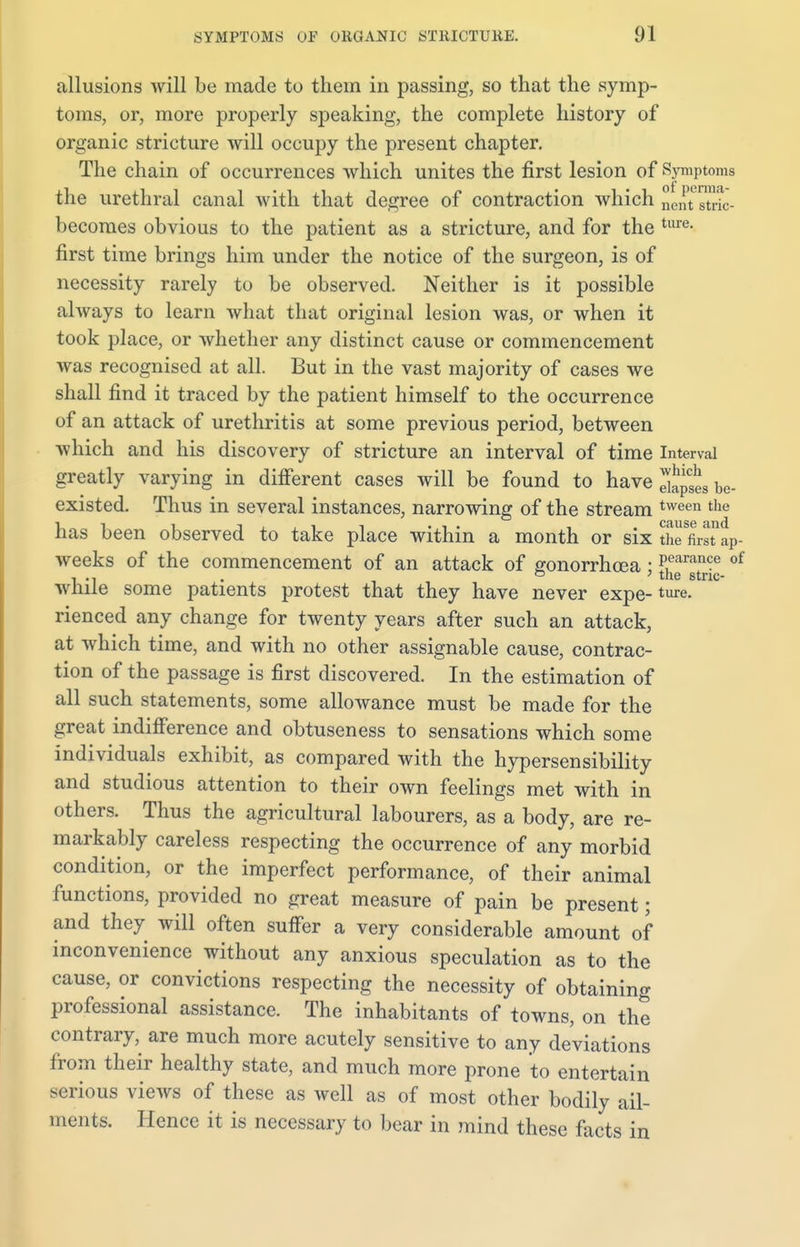 allusions will be made to them in passing, so that the symp- toms, or, more properly speaking, the complete history of organic stricture will occupy the present chapter. The chain of occurrences which unites the first lesion of Symptoms the urethral canal with that degree of contraction which nCntLstric- becomes obvious to the patient as a stricture, and for the ture- first time brings him under the notice of the surgeon, is of necessity rarely to be observed. Neither is it possible always to learn what that original lesion was, or when it took place, or whether any distinct cause or commencement was recognised at all. But in the vast majority of cases we shall find it traced by the patient himself to the occurrence of an attack of urethritis at some previous period, between which and his discovery of stricture an interval of time Interval greatly varying in different cases will be found to have be- existed. Thus in several instances, narrowing of the stream tween the has been observed to take place within a month or six thefimap- weeks of the commencement of an attack of gonorrhoea : Pearance of • tliG stric* while some patients protest that they have never expe-ture. rienced any change for twenty years after such an attack, at which time, and with no other assignable cause, contrac- tion of the passage is first discovered. In the estimation of all such statements, some allowance must be made for the great indifference and obtuseness to sensations which some individuals exhibit, as compared with the hypersensibility and studious attention to their own feelings met with in others. Thus the agricultural labourers, as a body, are re- markably careless respecting the occurrence of any morbid condition, or the imperfect performance, of their animal functions, provided no great measure of pain be present; and they will often suffer a very considerable amount of inconvenience without any anxious speculation as to the cause, or convictions respecting the necessity of obtaining professional assistance. The inhabitants of towns, on the contrary, are much more acutely sensitive to any deviations from their healthy state, and much more prone to entertain serious views of these as well as of most other bodily ail- ments. Hence it is necessary to bear in mind these facts in