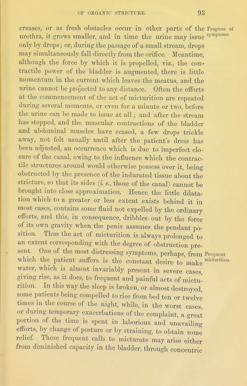 creases, or as fresh obstacles occur in other parts of the Progress of urethra, it grows smaller, and in time the urine may issue s.v,ni,tl,ins- only by drops; or, during the passage of a small stream, drops may simultaneously fall directly from the orifice. Meantime, although the force by which it is propelled, viz., the con- tractile power of the bladder is augmented, there is little momentum in the current which leaves the meatus, and the urine cannot be projected to any distance. Often the efforts at the commencement of the act of micturition are repeated during several moments, or even for a minute or two, before the urine can be made to issue at all; and after the stream has stopped, and the muscular contractions of the bladder and abdominal muscles have ceased, a few drops trickle away, not felt usually until after the patient's dress has been adjusted, an occurrence which is due to imperfect clo- sure of the canal, owing to the influence which the contrac- tile structures around would otherwise possess over it, being obstructed by the presence of the indurated tissue about the stricture, so that its sides (i. e., those of the canal) cannot be brought into close approximation. Hence the little dilata- tion which to a greater or less extent exists behind it in most cases, contains some fluid not expelled by the ordinary efforts, and this, in consequence, dribbles out by the force of its own gravity when the penis assumes the pendant po- sition. Thus the act of micturition is always prolonged to an extent corresponding with the degree of obstruction pre- sent. One of the most distressing symptoms, perhaps, from Frequent which the patient suffers is the constant desire to make micturition- water, which is almost invariably present in severe cases giving rise, as it docs, to frequent and painful acts of mictu- rition. In this way the sleep is broken, or almost destroyed, some patients being compelled to rise from bed ten or twelve times in the course of the night, while, in the worst cases, or during temporary exacerbations of the complaint, a great portion of the time is spent in laborious and unavailing efforts, by change of posture or by straining, to obtain some relief. These frequent calls to micturate may arise either from diminished capacity in the bladder, through concentric