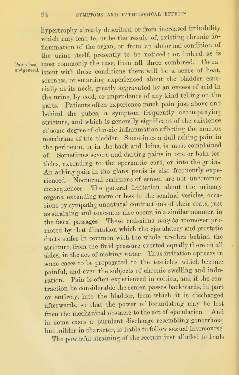 hypertrophy already described, or from increased irritability which may lead to, or be the result of, existing chronic in- flammation of the organ, or from an abnormal condition of the urine itself, presently to be noticed ; or, indeed, as is Pains local most commonly the case, from all three combined. Co-ex- andgeneral. jstent witft these conditions there will be a sense of heat, soreness, or smarting experienced about the bladder, espe- cially at its neck, greatly aggravated by an excess of acid in the urine, by cold, or imprudence of any kind telling on the parts. Patients often experience much pain just above and behind the pubes, a symptom frequently accompanying stricture, and which is generally significant of the existence of some degree of chronic inflammation affecting the mucous membrane of the bladder. Sometimes a dull aching pain in the perineum, or in the back and loins, is most complained of. Sometimes severe and darting pains in one or both tes- ticles, extending to the spermatic cord, or into the groins. An aching pain in the glans penis is also frequently expe- rienced. Nocturnal emissions of semen are not uncommon consequences. The general irritation about the urinary organs, extending more or less to the seminal vesicles, occa- sions by sympathy unnatural contractions of their coats, just as straining and tenesmus also occur, in a similar manner, in the faecal passages. These emissions may be moreover pro- moted by that dilatation which the ejaculatory and prostatic ducts suffer in common with the whole urethra behind the stricture, from the fluid pressure exerted equally there on all sides, in the act of making water. Thus irritation appears in some cases to be propagated to the testicles, which become painful, and even the subjects of chronic swelling and indu- ration. Pain is often experienced in coition, and if the con- traction be considerable the semen passes backwards, in part or entirely, into the bladder, from which it is discharged afterwards, so that the power of fecundating may be lost from the mechanical obstacle to the act of ejaculation. And in some cases a purulent discharge resembling gonorrhoea, but milder in character, is liable to follow sexual intercourse. The powerful straining of the rectum just alluded to leads