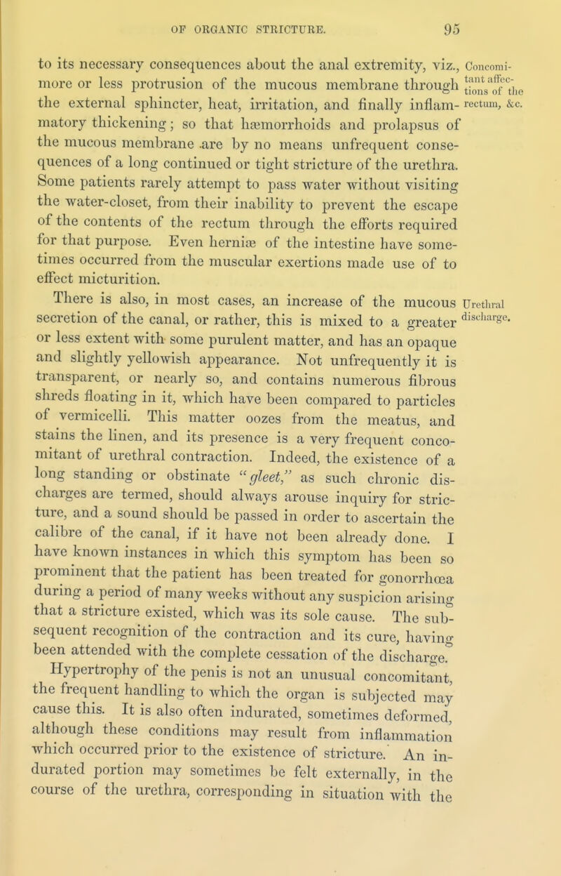 to its necessary consequences about the anal extremity, viz., Concomi- more or less protrusion of the mucous membrane through J^tf'The the external sphincter, heat, irritation, and finally inflam- rectum, &c. matory thickening; so that haemorrhoids and prolapsus of the mucous membrane .are by no means unfrequent conse- quences of a long continued or tight stricture of the urethra. Some patients rarely attempt to pass water without visiting the water-closet, from their inability to prevent the escape of the contents of the rectum through the efforts required for that purpose. Even hernia? of the intestine have some- times occurred from the muscular exertions made use of to effect micturition. There is also, in most cases, an increase of the mucous Urethral secretion of the canal, or rather, this is mixed to a greater disd,a' ' - or less extent with some purulent matter, and has an opaque and slightly yellowish appearance. Not unfrequently it is transparent, or nearly so, and contains numerous fibrous shreds floating in it, which have been compared to particles of vermicelli. This matter oozes from the meatus, and stains the linen, and its presence is a very frequent conco- mitant of urethral contraction. Indeed, the existence of a long standing or obstinate gleet, as such chronic dis- charges are termed, should always arouse inquiry for stric- ture, and a sound should be passed in order to ascertain the calibre of the canal, if it have not been already done. I have known instances in which this symptom has been so prominent that the patient has been treated for gonorrhoea during a period of many weeks without any suspicion arising that a stricture existed, which was its sole cause. The sub- sequent recognition of the contraction and its cure, having been attended with the complete cessation of the discharge* Hypertrophy of the penis is not an unusual concomitant, the frequent handling to which the organ is subjected may cause this. It is also often indurated, sometimes deformed, although these conditions may result from inflammation which occurred prior to the existence of stricture. An in- durated portion may sometimes be felt externally, in the course of the urethra, corresponding in situation with the