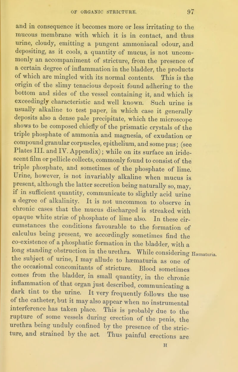 and in consequence it becomes more or less irritating to the mucous membrane with which it is in contact, and thus urine, cloudy, emitting a pungent ammoniacal odour, and depositing, as it cools, a quantity of mucus, is not uncom- monly an accompaniment of stricture, from the presence of a certain degree of inflammation in the bladder, the products of which are mingled with its normal contents. This is the origin of the slimy tenacious deposit found adhering to the bottom and sides of the vessel containing it, and which is exceedingly characteristic and well known. Such urine is usually alkaline to test paper, in which case it generally deposits also a dense pale precipitate, which the microscope shows to be composed chiefly of the prismatic crystals of the triple phosphate of ammonia and magnesia, of exudation or compound granular corpuscles, epithelium, and some pus; (see Plates III. and IV. Appendix); while on its surface an iride- scent film or pellicle collects, commonly found to consist of the triple phosphate, and sometimes of the phosphate of lime. Urine, however, is not invariably alkaline when mucus is present, although the latter secretion being naturally so, may, if in sufficient quantity, communicate to slightly acid urine a degree of alkalinity. It is not uncommon to observe in chronic cases that the mucus discharged is streaked with opaque white striae of phosphate of lime also. In these cir- cumstances the conditions favourable to the formation of calculus being present, we accordingly sometimes find the co-existence of a phosphatic formation in the bladder, with a long standing obstruction in the urethra. While considering Hematuria, the subject of urine, I may allude to hematuria as one of the occasional concomitants of stricture. Blood sometimes comes from the bladder, in small quantity, in the chronic inflammation of that organ just described, communicating a dark tint to the urine. It very frequently follows the use of the catheter, but it may also appear when no instrumental interference has taken place. This is probably due to the rupture of some vessels during erection of the penis, the urethra being unduly confined by the presence of the stric- ture, and strained by the act. Thus painful erections are n