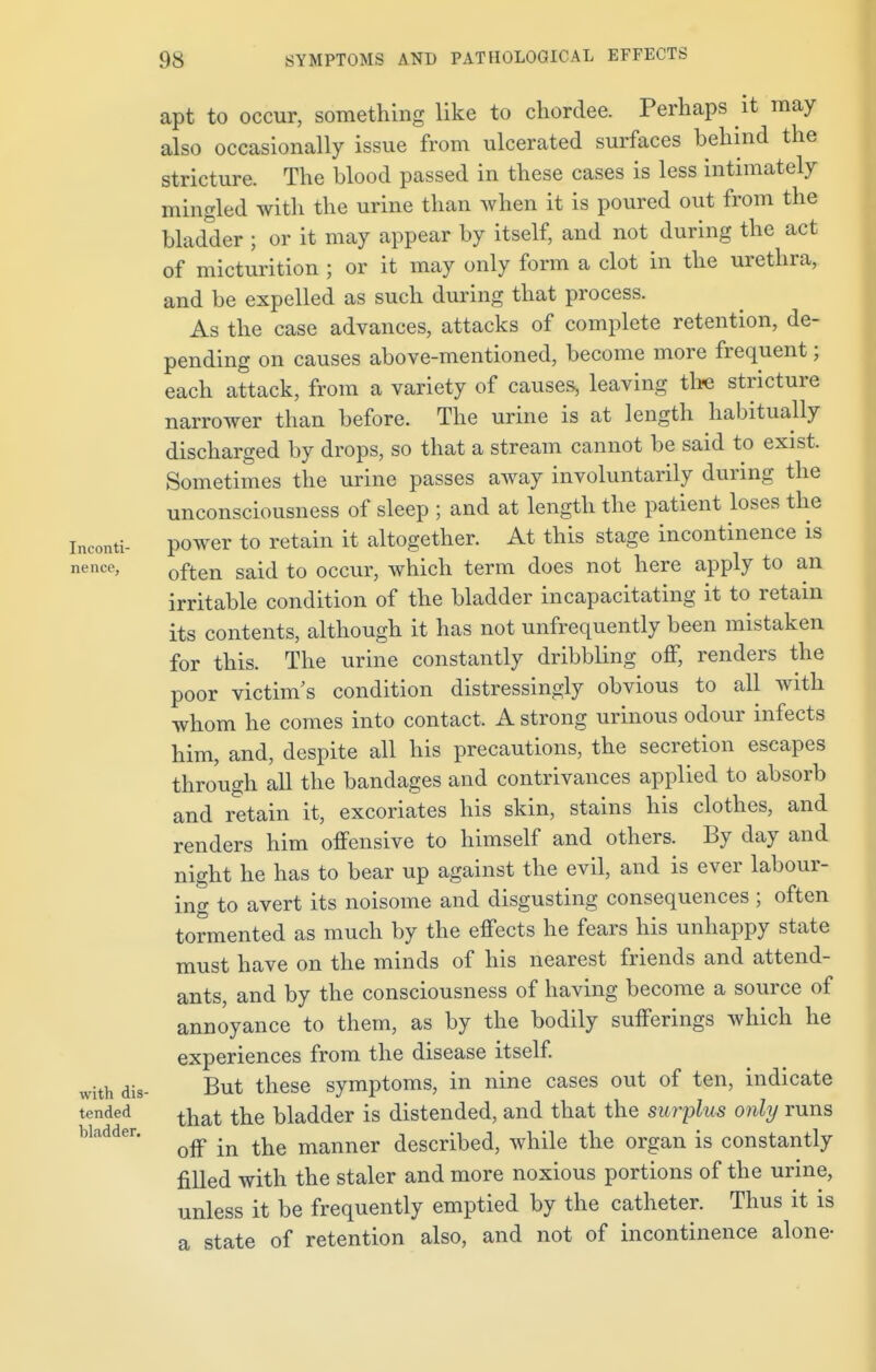 Inconti- nence, with dis- tended bladder. apt to occur, something like to chordee. Perhaps it may also occasionally issue from ulcerated surfaces behind the stricture. The blood passed in these cases is less intimately mingled with the urine than when it is poured out from the bladder ; or it may appear by itself, and not during the act of micturition ; or it may only form a clot in the urethra, and be expelled as such during that process. As the case advances, attacks of complete retention, de- pending on causes above-mentioned, become more frequent; each attack, from a variety of causes, leaving the stricture narrower than before. The urine is at length habitually discharged by drops, so that a stream cannot be said to exist. Sometimes the urine passes away involuntarily during the unconsciousness of sleep ; and at length the patient loses the power to retain it altogether. At this stage incontinence is often said to occur, which term does not here apply to an irritable condition of the bladder incapacitating it to retain its contents, although it has not unfrequently been mistaken for this. The urine constantly dribbling off, renders the poor victim's condition distressingly obvious to all with whom he comes into contact. A strong urinous odour infects him, and, despite all his precautions, the secretion escapes through all the bandages and contrivances applied to absorb and retain it, excoriates his skin, stains his clothes, and renders him offensive to himself and others. By day and night he has to bear up against the evil, and is ever labour- ing to avert its noisome and disgusting consequences ; often tormented as much by the effects he fears his unhappy state must have on the minds of his nearest friends and attend- ants, and by the consciousness of having become a source of annoyance to them, as by the bodily sufferings which he experiences from the disease itself. But these symptoms, in nine cases out of ten, indicate that the bladder is distended, and that the surplus only runs off in the manner described, while the organ is constantly filled with the staler and more noxious portions of the urine, unless it be frequently emptied by the catheter. Thus it is a state of retention also, and not of incontinence alone-