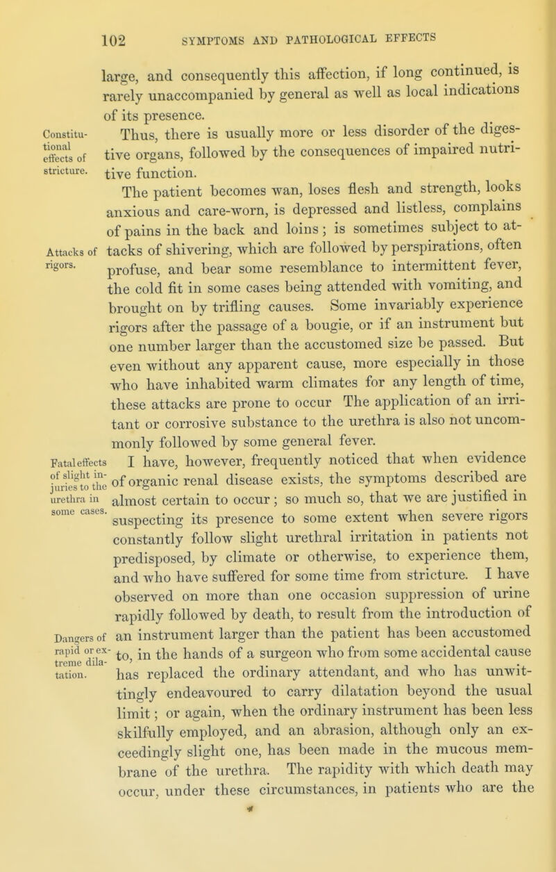 large, and consequently this affection, if long continued, is rarely unaccompanied by general as well as local indications of its presence. Constitu- Thus, there is usually more or less disorder of the diges- S of tive organs, followed by the consequences of impaired nutri- stricture. tiye fimction. The patient becomes wan, loses flesh and strength, looks anxious and care-worn, is depressed and listless, complains of pains in the back and loins ; is sometimes subject to at- Attacks of tacks of shivering, which are followed by perspirations, often rigors. profuse, and bear some resemblance to intermittent fever, the cold fit in some cases being attended with vomiting, and brought on by trifling causes. Some invariably experience rigors after the passage of a bougie, or if an instrument but one number larger than the accustomed size be passed. But even without any apparent cause, more especially in those who have inhabited warm climates for any length of time, these attacks are prone to occur The application of an irri- tant or corrosive substance to the urethra is also not uncom- monly followed by some general fever. Fatal effects I have, however, frequently noticed that when evidence Stothe of organic renal disease exists, the symptoms described are urethra in almost certain to occur; so much so, that we are justified in some cases. guspecting fa presence to some extent when severe rigors constantly follow slight urethral irritation in patients not predisposed, by climate or otherwise, to experience them, and who have suffered for some time from stricture. I have observed on more than one occasion suppression of urine rapidly followed by death, to result from the introduction of Darters of an instrument larger than the patient has been accustomed rapid or ex- , j ^e hands of a surgeon who from some accidental cause treme dila- ' ° . . tation. has replaced the ordinary attendant, and who has unwit- tingly endeavoured to carry dilatation beyond the usual limit; or again, when the ordinary instrument has been less skilfully employed, and an abrasion, although only an ex- ceedingly slight one, has been made in the mucous mem- brane of the urethra. The rapidity with which death may occur, under these circumstances, in patients who are the