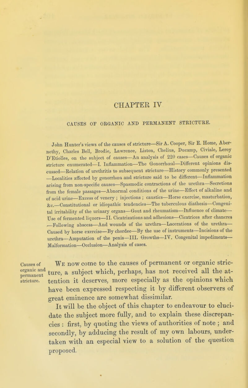 CAUSES OF ORGANIC AND PERMANENT STRICTURE. John Hunter's views of the causes of stricture—Sir A. Cooper, Sir E. Home, Aber- nethy, Charles Bell, Brodie, Lawrence, Liston, Chelius, Ducamp, Civiale, Leroy D'Etiolles, on the subject of causes—An analysis of 220 cases—Causes of organic stricture enumerated—I. Inflammation—The Gonorrheal—Different opinions dis- cussed—Relation of urethritis to subsequent stricture—History commonly presented Localities affected by gonorrhoea and stricture said to be different—Inflammation arising from non-specific causes—Spasmodic contractions of the urethra—Secretions from the female passages—Abnormal conditions of the urine—Effect of alkaline and of acid urine—Excess of venery ; injections ; caustics—Horse exercise, masturbation, &c. Constitutional or idiopathic tendencies—The tuberculous diathesis—Congeni- tal irritability of the urinary organs—Gout and rheumatism—Influence of climate— Use of fermented liquors—II. Cicatrizations and adhesions—Cicatrices after chancres —Following abscess—And wounds of the urethra—Lacerations of the urethra— Caused by horse exercise—By chordee—By the use of instruments—Incisions of the urethra—Amputation of the penis—III. Growths—IV. Congenital impediments- Malformation—Occlusion—Analysis of cases. Causes of We now come to the causes of permanent or organic stric- pSTinen^ ture> a SUDject which, perhaps, has not received all the at- stricture. tention it deserves, more especially as the opinions which have been expressed respecting it by different observers of great eminence are somewhat dissimilar. It will be the object of this chapter to endeavour to eluci- date the subject more fully, and to explain these discrepan- cies : first, by quoting the views of authorities of note ; and secondly, by adducing the result of my own labours, under- taken with an especial view to a solution of the question proposed.