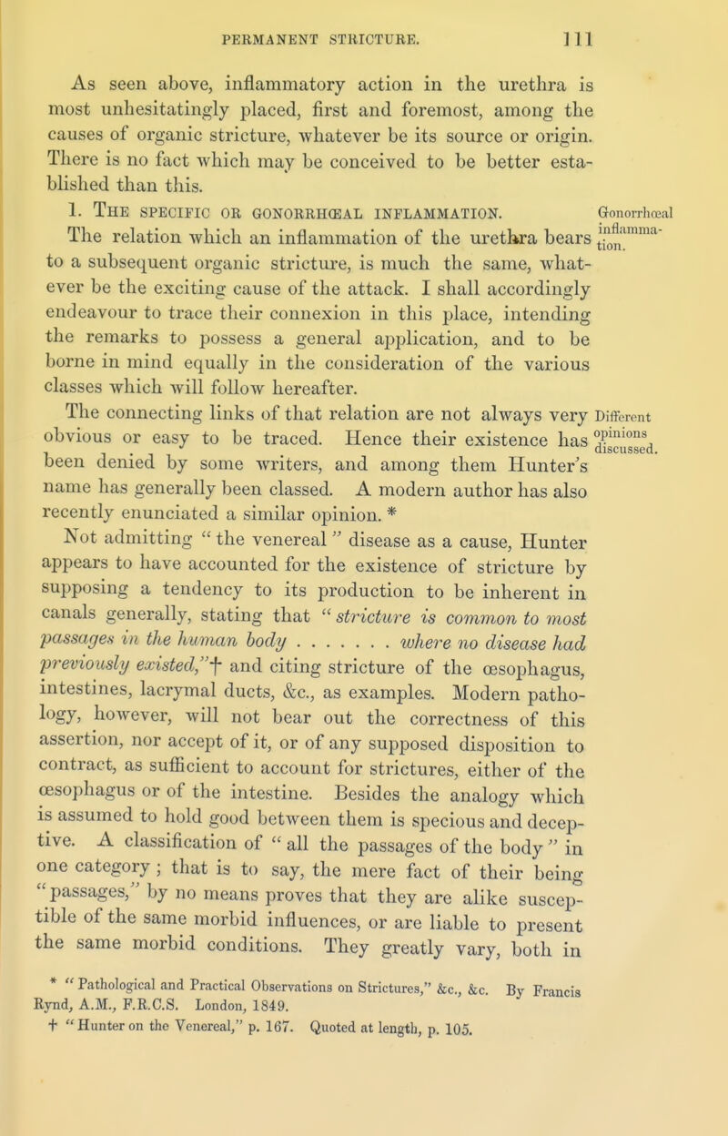 As seen above, inflammatory action in the urethra is most unhesitatingly placed, first and foremost, among the causes of organic stricture, whatever be its source or origin. There is no fact which may be conceived to be better esta- blished than this. 1. THE SPECIFIC OR GONORRHEAL INFLAMMATION. Gonorrhoea! The relation which an inflammation of the urethra bears t\n0nlmma to a subsequent organic stricture, is much the same, what- ever be the exciting cause of the attack. I shall accordingly endeavour to trace their connexion in this place, intending the remarks to possess a general application, and to be borne in mind equally in the consideration of the various classes which will follow hereafter. The connecting links of that relation are not always very Different obvious or easy to be traced. Hence their existence has £3 been denied by some writers, and among them Hunter s name has generally been classed. A modern author has also recently enunciated a similar opinion. * Not admitting  the venereal disease as a cause, Hunter appears to have accounted for the existence of stricture by supposing a tendency to its production to be inherent in canals generally, stating that  stricture is common to most passages in the human body where no disease had previously existed, f and citing stricture of the oesophagus, intestines, lacrymal ducts, &c, as examples. Modern patho- logy, however, will not bear out the correctness of this assertion, nor accept of it, or of any supposed disposition to contract, as sufficient to account for strictures, either of the oesophagus or of the intestine. Besides the analogy which is assumed to hold good between them is specious and decep- tive. A classification of  all the passages of the body  in one category ; that is to say, the mere fact of their being passages, by no means proves that they are alike suscep- tible of the same morbid influences, or are liable to present the same morbid conditions. They greatly vary, both in *  Pathological and Practical Observations on Strictures, &c, &c. By Francis Rynd, A.M., F.R.C.S. London, 1849. t Hunter on the Venereal, p. 167. Quoted at length, p. 105.