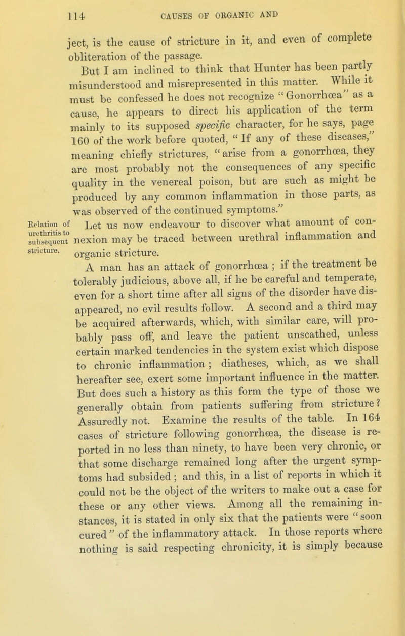 ject, is the cause of stricture in it, and even of complete obliteration of the passage. But I am inclined to think that Hunter has been partly misunderstood and misrepresented in this matter. While it must be confessed he does not recognize  Gonorrhoea as a cause, he appears to direct his application of the term mainly to its supposed specific character, for he says, page 160 of the work before quoted, If any of these diseases, meaning chiefly strictures,  arise from a gonorrhoea, they are most probably not the consequences of any specific quality in the venereal poison, but are such as might be produced by any common inflammation in those parts, as was observed of the continued symptoms. Relation of Let Us now endeavour to discover what amount of con- ™S£Snt° nexion may be traced between urethral inflammation and stricture. organic stricture. A man has an attack of gonorrhoea ; if the treatment be tolerably judicious, above all, if he be careful and temperate, even for a short time after all signs of the disorder have dis- appeared, no evil results follow. A second and a third may be acquired afterwards, which, with similar care, will pro- bably pass off, and leave the patient unscathed, unless certain marked tendencies in the system exist which dispose to chronic inflammation ; diatheses, which, as we shall hereafter see, exert some important influence in the matter. But does such a history as this form the type of those we generally obtain from patients suffering from stricture? Assuredly not. Examine the results of the table. In 164 cases of stricture following gonorrhoea, the disease is re- ported in no less than ninety, to have been very chronic, or that some discharge remained long after the urgent symp- toms had subsided; and this, in a list of reports in which it could not be the object of the writers to make out a case for these or any other views. Among all the remaining in- stances, it is stated in only six that the patients were  soon cured  of the inflammatory attack. In those reports where nothing is said respecting chronicity, it is simply because