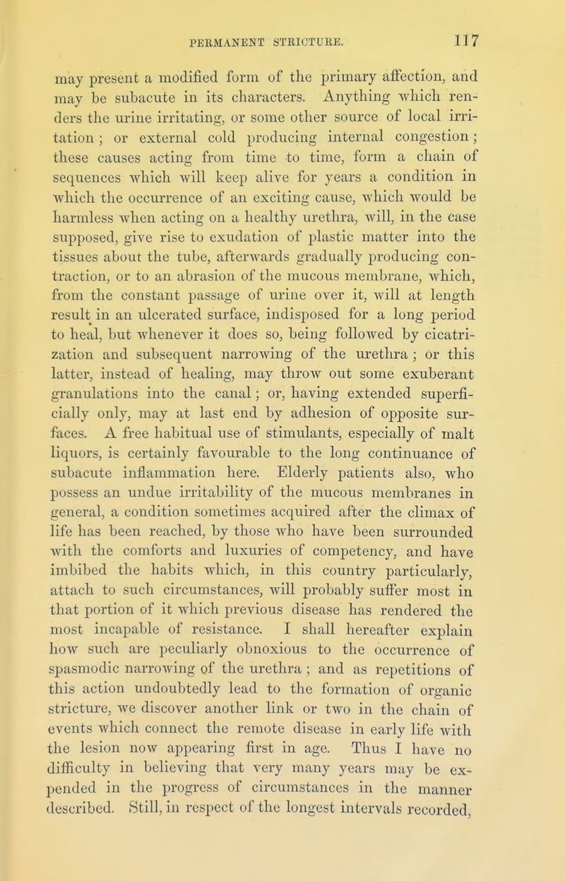 may present a modified form of the primary affection, and may be subacute in its characters. Anything which ren- ders the urine irritating, or some other source of local irri- tation ; or external cold producing internal congestion; these causes acting from time to time, form a chain of sequences which will keep alive for years a condition in which the occurrence of an exciting cause, which would be harmless when acting on a healthy urethra, will, in the case supposed, give rise to exudation of plastic matter into the tissues about the tube, afterwards gradually producing con- traction, or to an abrasion of the mucous membrane, which, from the constant passage of urine over it, will at length result in an ulcerated surface, indisposed for a long period to heal, but whenever it does so, being followed by cicatri- zation and subsequent narrowing of the urethra ; or this latter, instead of healing, may throw out some exuberant granulations into the canal; or, having extended superfi- cially only, may at last end by adhesion of opposite sur- faces. A free habitual use of stimulants, especially of malt liquors, is certainly favourable to the long continuance of subacute inflammation here. Elderly patients also, who possess an undue irritability of the mucous membranes in general, a condition sometimes acquired after the climax of life has been reached, by those who have been surrounded with the comforts and luxuries of competency, and have imbibed the habits which, in this country particularly, attach to such circumstances, will probably suffer most in that portion of it which previous disease has rendered the most incapable of resistance. I shall hereafter explain how such are peculiarly obnoxious to the occurrence of spasmodic narrowing of the urethra ; and as repetitions of this action undoubtedly lead to the formation of organic stricture, we discover another link or two in the chain of events which connect the remote disease in early life with the lesion now appearing first in age. Thus I have no difficulty in believing that very many years may be ex- pended in the progress of circumstances in the manner described. Still, in respect of the longest intervals recorded,