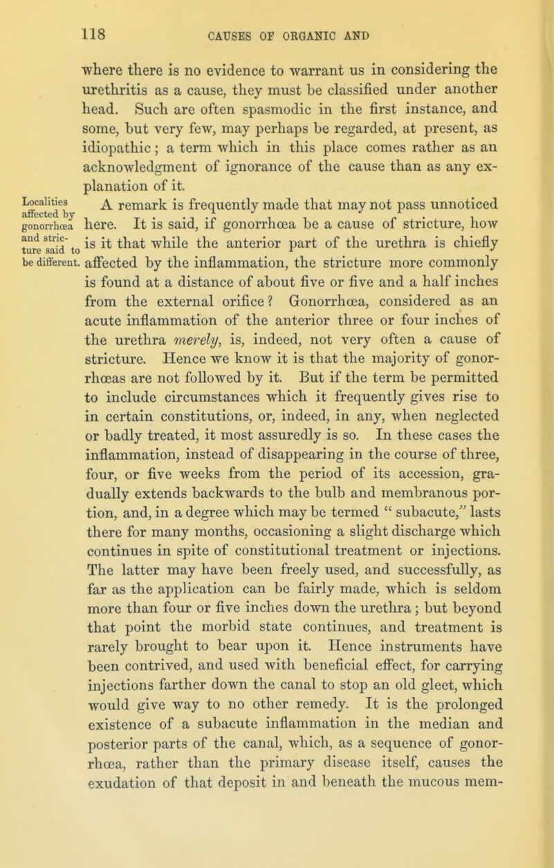 where there is no evidence to warrant us in considering the urethritis as a cause, they must be classified under another head. Such are often spasmodic in the first instance, and some, but very few, may perhaps be regarded, at present, as idiopathic; a term which in this place comes rather as an acknowledgment of ignorance of the cause than as any ex- planation of it. aff^db ^ remark is frequently made that may not pass unnoticed gonorrhoea here. It is said, if gonorrhoea be a cause of stricture, how ture said to *s tna* wn^e tne anterior part of the urethra is chiefly be different, affected by the inflammation, the stricture more commonly is found at a distance of about five or five and a half inches from the external orifice ? Gonorrhoea, considered as an acute inflammation of the anterior three or four inches of the urethra merely, is, indeed, not very often a cause of stricture. Hence we know it is that the majority of gonor- rhoeas are not followed by it. But if the term be permitted to include circumstances which it frequently gives rise to in certain constitutions, or, indeed, in any, when neglected or badly treated, it most assuredly is so. In these cases the inflammation, instead of disappearing in the course of three, four, or five weeks from the period of its accession, gra- dually extends backwards to the bulb and membranous por- tion, and, in a degree which may be termed  subacute, lasts there for many months, occasioning a slight discharge which continues in spite of constitutional treatment or injections. The latter may have been freely used, and successfully, as far as the application can be fairly made, which is seldom more than four or five inches down the urethra; but beyond that point the morbid state continues, and treatment is rarely brought to bear upon it. Hence instruments have been contrived, and used with beneficial effect, for carrying injections farther down the canal to stop an old gleet, which would give way to no other remedy. It is the prolonged existence of a subacute inflammation in the median and posterior parts of the canal, which, as a sequence of gonor- rhoea, rather than the primary disease itself, causes the exudation of that deposit in and beneath the mucous mem-