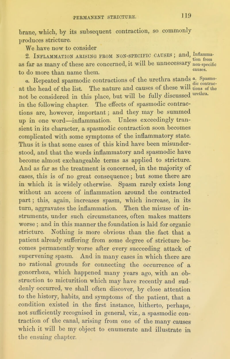 brane, which, by its subsequent contraction, so commonly produces stricture. We have now to consider 2. Inflammation arising from non-specific causes ; and, inflamma- tion from as far as many of these are concerned, it will be unnecessary non-specific to do more than name them. a. Repeated spasmodic contractions of the urethra stands ^SjJJjjJj; at the head of the list. The nature and causes of these will tions of the not be considered in this place, but will be fully discussed urethra- in the following chapter. The effects of spasmodic contrac- tions are, however, important; and they may be summed up in one word—inflammation. Unless exceedingly tran- sient in its character, a spasmodic contraction soon becomes complicated with some symptoms of the inflammatory state. Thus it is that some cases of this kind have been misunder- stood, and that the words inflammatory and spasmodic have become almost exchangeable terms as applied to stricture. And as far as the treatment is concerned, in the majority of cases, this is of no great consequence; but some there are in which it is widely otherwise. Spasm rarely exists long without an access of inflammation around the contracted part; this, again, increases spasm, which increase, in its turn, aggravates the inflammation. Then the misuse of in- struments, under such circumstances, often makes matters worse ; and in this manner the foundation is laid for organic stricture. Nothing is more obvious than the fact that a patient already suffering from some degree of stricture be- comes permanently worse after every succeeding attack of supervening spasm. And in many cases in which there are no rational grounds for connecting the occurrence of a gonorrhoea, which happened many years ago, with an ob- struction to micturition which may have recently and sud- denly occurred, we shall often discover, by close attention to the history, habits, and symptoms of the patient, that a condition existed in the first instance, hitherto, perhaps, not sufficiently recognised in general, viz., a spasmodic con- traction of the canal, arising from one of the many causes which it will be my object to enumerate and illustrate in the ensuing chapter.