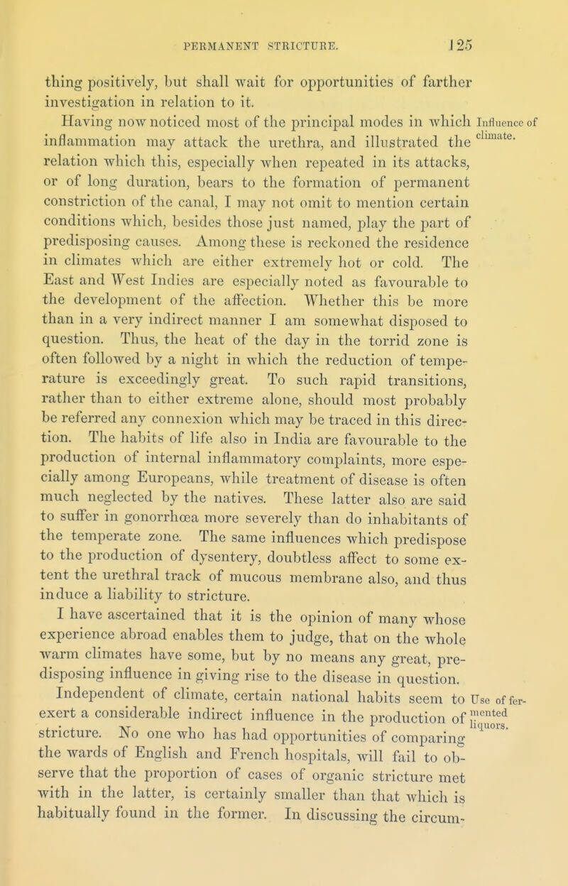 thing positively, but shall wait for opportunities of farther investigation in relation to it. Having now noticed most of the principal modes in which Influence of inflammation may attack the urethra, and illustrated the c ate' relation which this, especially when repeated in its attacks, or of long duration, bears to the formation of permanent constriction of the canal, I may not omit to mention certain conditions which, besides those just named, play the part of predisposing causes. Among these is reckoned the residence in climates which are either extremely hot or cold. The East and West Indies are especially noted as favourable to the development of the affection. Whether this be more than in a very indirect manner I am somewhat disposed to question. Thus, the heat of the day in the torrid zone is often followed by a night in which the reduction of tempe- rature is exceedingly great. To such rapid transitions, rather than to either extreme alone, should most probably be referred any connexion which may be traced in this direc- tion. The habits of life also in India are favourable to the production of internal inflammatory complaints, more espe- cially among Europeans, while treatment of disease is often much neglected by the natives. These latter also are said to suffer in gonorrhoea more severely than do inhabitants of the temperate zone. The same influences which predispose to the production of dysentery, doubtless affect to some ex- tent the urethral track of mucous membrane also, and thus induce a liability to stricture. I have ascertained that it is the opinion of many whose experience abroad enables them to judge, that on the whole warm climates have some, but by no means any great, pre- disposing influence in giving rise to the disease in question. Independent of climate, certain national habits seem to Use offer- exert a considerable indirect influence in the production of J-iented stricture. No one who has had opportunities of comparing iqU°1S the wards of English and French hospitals, will fail to ob- serve that the proportion of cases of organic stricture met with in the latter, is certainly smaller than that which is habitually found in the former. In discussing the circum-