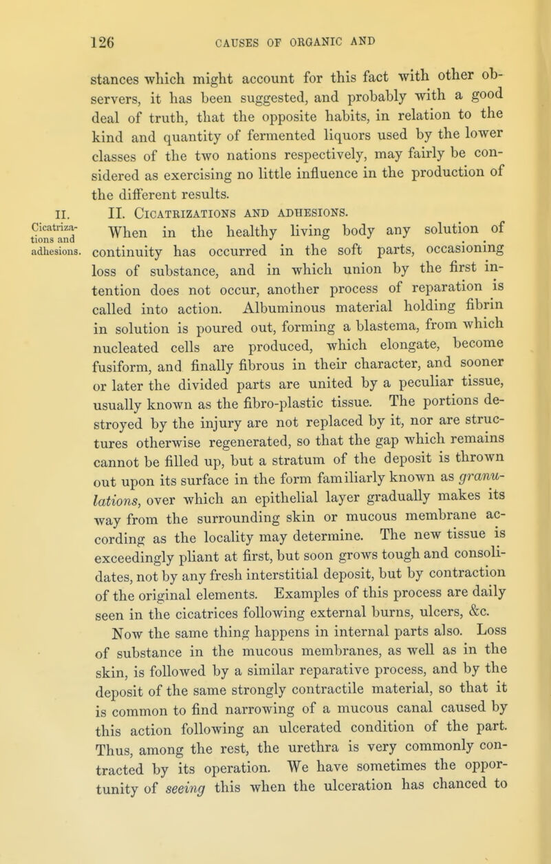 stances which might account for this fact with other ob- servers, it has been suggested, and probably with a good deal of truth, that the opposite habits, in relation to the kind and quantity of fermented liquors used by the lower classes of the two nations respectively, may fairly be con- sidered as exercising no little influence in the production of the different results. II. II. Cicatrizations and adhesions. tSind When in the nealthy livinS bo<ty anF solution of adhesions, continuity has occurred in the soft parts, occasioning loss of substance, and in which union by the first in- tention does not occur, another process of reparation is called into action. Albuminous material holding fibrin in solution is poured out, forming a blastema, from which nucleated cells are produced, which elongate, become fusiform, and finally fibrous in their character, and sooner or later the divided parts are united by a peculiar tissue, usually known as the fibro-plastic tissue. The portions de- stroyed by the injury are not replaced by it, nor are struc- tures otherwise regenerated, so that the gap which remains cannot be filled up, but a stratum of the deposit is thrown out upon its surface in the form familiarly known as granu- lations, over which an epithelial layer gradually makes its way from the surrounding skin or mucous membrane ac- cording as the locality may determine. The new tissue is exceedingly pliant at first, but soon grows tough and consoli- dates, not by any fresh interstitial deposit, but by contraction of the original elements. Examples of this process are daily seen in the cicatrices following external burns, ulcers, &c. Now the same thing happens in internal parts also. Loss of substance in the mucous membranes, as well as in the skin, is followed by a similar reparative process, and by the deposit of the same strongly contractile material, so that it is common to find narrowing of a mucous canal caused by this action following an ulcerated condition of the part. Thus, among the rest, the urethra is very commonly con- tracted by its operation. We have sometimes the oppor- tunity of seeing this when the ulceration has chanced to