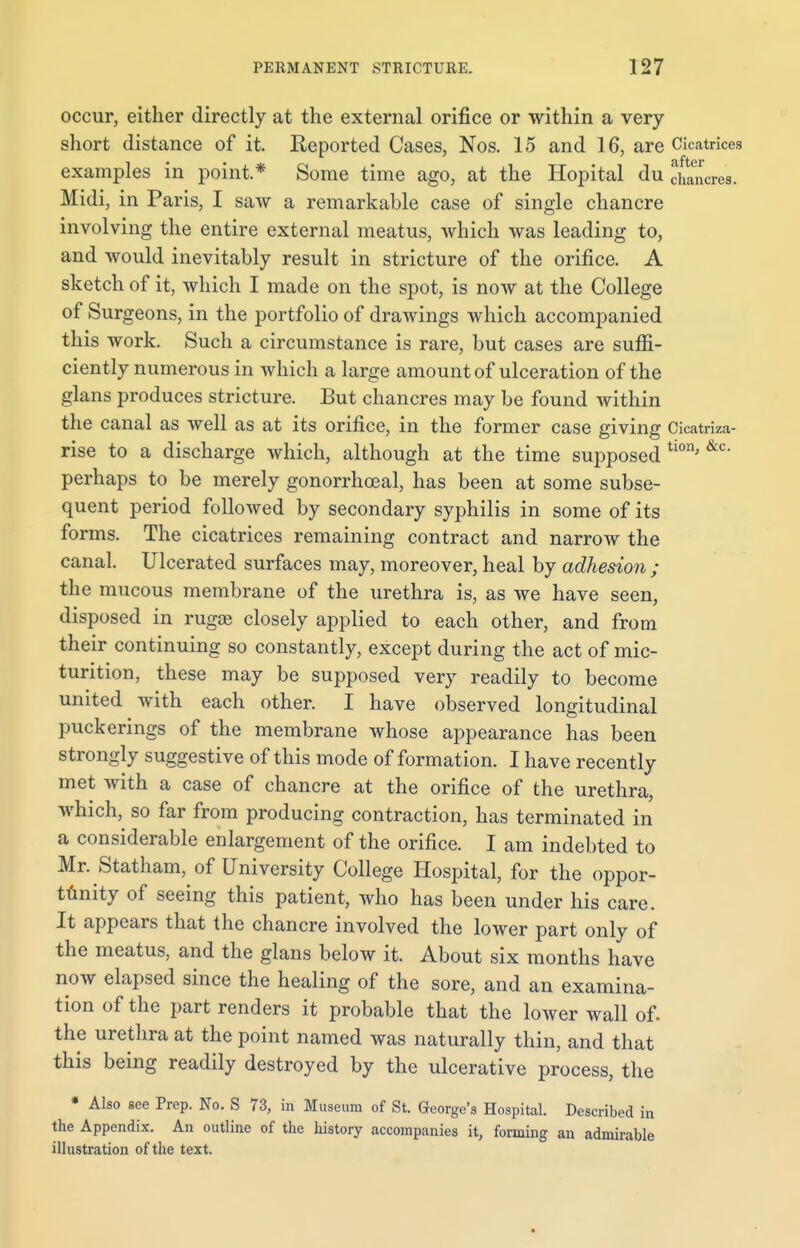 occur, either directly at the external orifice or within a very short distance of it. Reported Cases, Nos. 15 and 16, are Cicatrices examples in point.* Some time ago, at the Hopital du chancres. Midi, in Paris, I saw a remarkable case of single chancre involving the entire external meatus, which was leading to, and would inevitably result in stricture of the orifice. A sketch of it, which I made on the spot, is now at the College of Surgeons, in the portfolio of drawings which accompanied this work. Such a circumstance is rare, but cases are suffi- ciently numerous in which a large amount of ulceration of the glans produces stricture. But chancres may be found within the canal as well as at its orifice, in the former case giving Cicatriza- rise to a discharge which, although at the time supposed tion' &c perhaps to be merely gonorrhceal, has been at some subse- quent period followed by secondary syphilis in some of its forms. The cicatrices remaining contract and narrow the canal. Ulcerated surfaces may, moreover, heal by adhesion ; the mucous membrane of the urethra is, as we have seen, disposed in rugai closely applied to each other, and from their continuing so constantly, except during the act of mic- turition, these may be supposed very readily to become united with each other. I have observed longitudinal puckerings of the membrane whose appearance has been strongly suggestive of this mode of formation. I have recently met with a case of chancre at the orifice of the urethra, which, so far from producing contraction, has terminated in a considerable enlargement of the orifice. I am indebted to Mr. Statham, of University College Hospital, for the oppor- tunity of seeing this patient, who has been under his care. It appears that the chancre involved the lower part only of the meatus, and the glans below it. About six months have now elapsed since the healing of the sore, and an examina- tion of the part renders it probable that the lower wall of. the urethra at the point named was naturally thin, and that this being readily destroyed by the ulcerative process, the * Also see Prep. No. S 73, in Museum of St. George's Hospital. Described in the Appendix. An outline of the history accompanies it, forming an admirable illustration of the text.