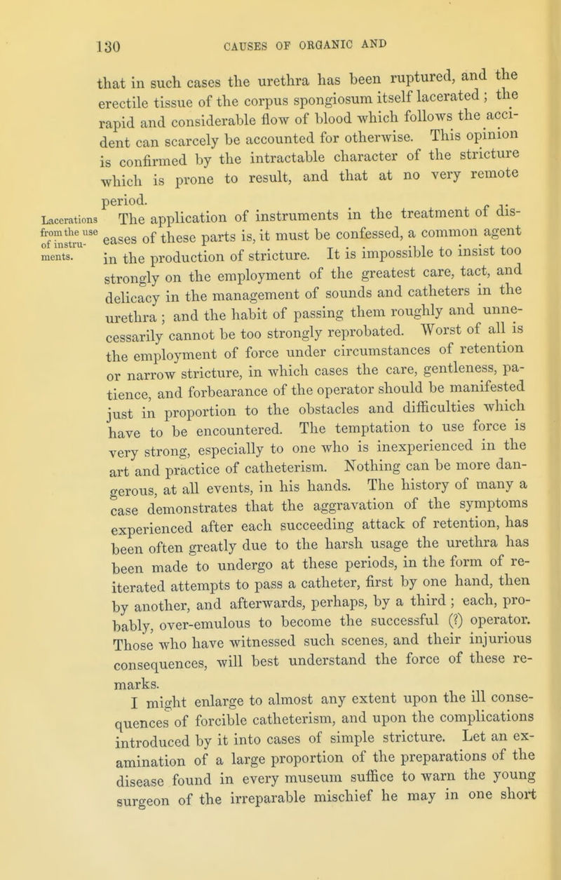 that in such cases the urethra has been ruptured, and the erectile tissue of the corpus spongiosum itself lacerated ; the rapid and considerable flow of blood which follows the acci- dent can scarcely be accounted for otherwise. This opinion is confirmed by the intractable character of the stricture which is prone to result, and that at no very remote period. Lacerations The application of instruments in the treatment ol dis- oTh^m-lSe eases of these parts is, it must be confessed, a common agent ments.1U' jn the production of stricture. It is impossible to insist too strongly on the employment of the greatest care, tact, and delicacy in the management of sounds and catheters in the urethra ; and the habit of passing them roughly and unne- cessarily cannot be too strongly reprobated. Worst of all is the employment of force under circumstances of retention or narrow stricture, in which cases the care, gentleness, pa- tience, and forbearance of the operator should be manifested just in proportion to the obstacles and difficulties which have to be encountered. The temptation to use force is very strong, especially to one who is inexperienced in the art and practice of catlieterism. Nothing can be more dan- gerous, at all events, in his hands. The history of many a case demonstrates that the aggravation of the symptoms experienced after each succeeding attack of retention, has been often greatly due to the harsh usage the urethra has been made to undergo at these periods, in the form of re- iterated attempts to pass a catheter, first by one hand, then by another, and afterwards, perhaps, by a third ; each, pro- bably, over-emulous to become the successful (?) operator. Those who have witnessed such scenes, and their injurious consequences, will best understand the force of these re- marks. I might enlarge to almost any extent upon the ill conse- quences of forcible catheterism, and upon the complications introduced by it into cases of simple stricture. Let an ex- amination of a large proportion of the preparations of the disease found in every museum suffice to warn the young surgeon of the irreparable mischief he may in one short