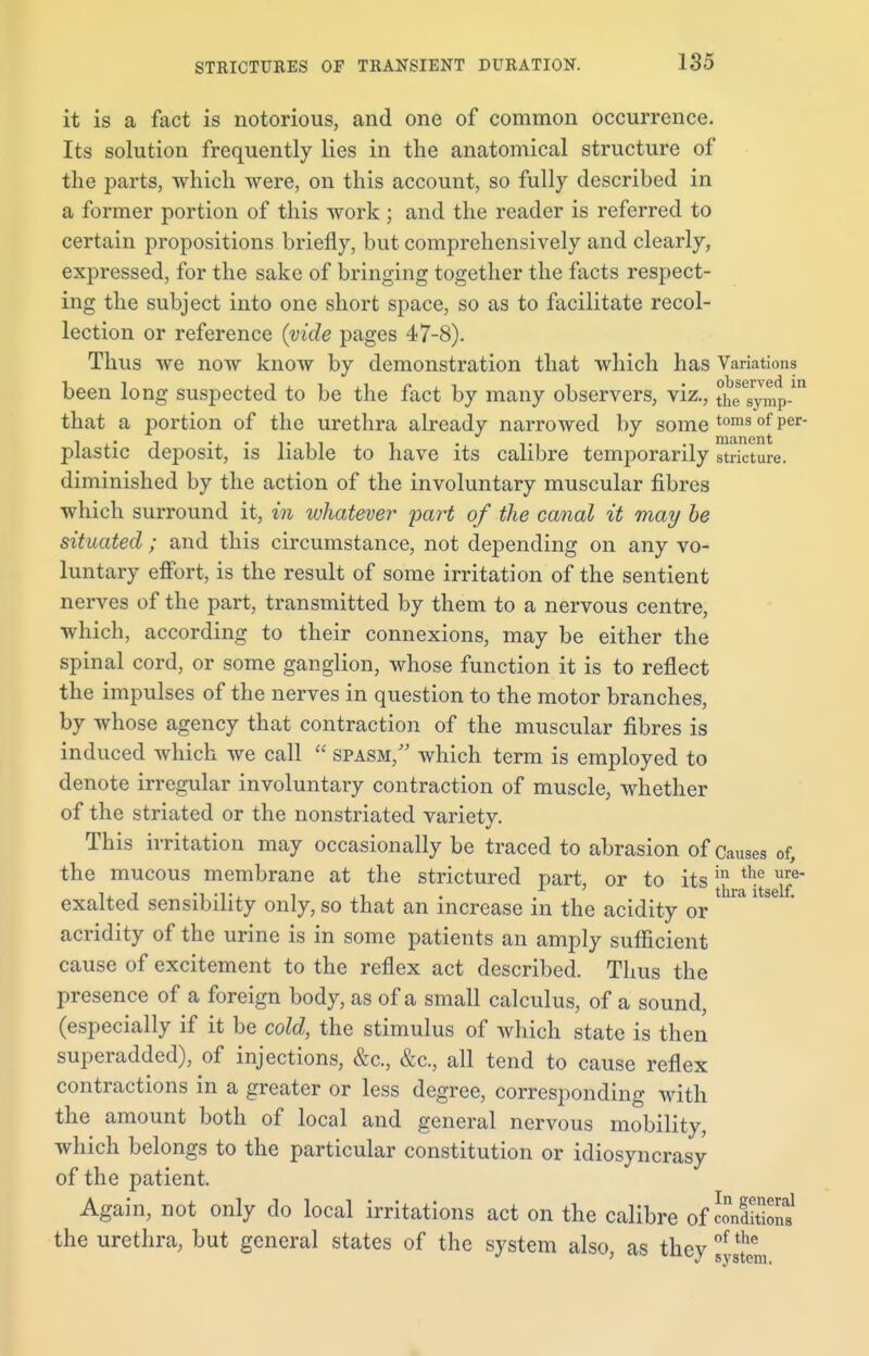 STRICTURES OF TRANSIENT DURATION. it is a fact is notorious, and one of common occurrence. Its solution frequently lies in the anatomical structure of the parts, which were, on this account, so fully described in a former portion of this work; and the reader is referred to certain propositions briefly, but comprehensively and clearly, expressed, for the sake of bringing together the facts respect- ing the subject into one short space, so as to facilitate recol- lection or reference {vide pages 47-8). Thus we now know by demonstration that which has Variations been long suspected to be the fact by many observers, viz., ^f^p.1 that a portion of the urethra already narrowed by some toms of Per' plastic deposit, is liable to have its calibre temporarily stricture, diminished by the action of the involuntary muscular fibres which surround it, in whatever part of the canal it may be situated ; and this circumstance, not depending on any vo- luntary effort, is the result of some irritation of the sentient nerves of the part, transmitted by them to a nervous centre, which, according to their connexions, may be either the spinal cord, or some ganglion, whose function it is to reflect the impulses of the nerves in question to the motor branches, by whose agency that contraction of the muscular fibres is induced which we call  spasm/' which term is employed to denote irregular involuntary contraction of muscle, whether of the striated or the nonstriated variety. This irritation may occasionally be traced to abrasion of Causes of, the mucous membrane at the strictured part, or to its ^ exalted sensibility only, so that an increase in the acidity or ' acridity of the urine is in some patients an amply sufficient cause of excitement to the reflex act described. Thus the presence of a foreign body, as of a small calculus, of a sound, (especially if it be cold, the stimulus of which state is then superadded), of injections, &c, &c, all tend to cause reflex contractions in a greater or less degree, corresponding with the amount both of local and general nervous mobility, which belongs to the particular constitution or idiosyncrasy of the patient. Again, not only do local irritations act on the calibre of c?n£n? the urethra, but general states of the system also, as they f ^