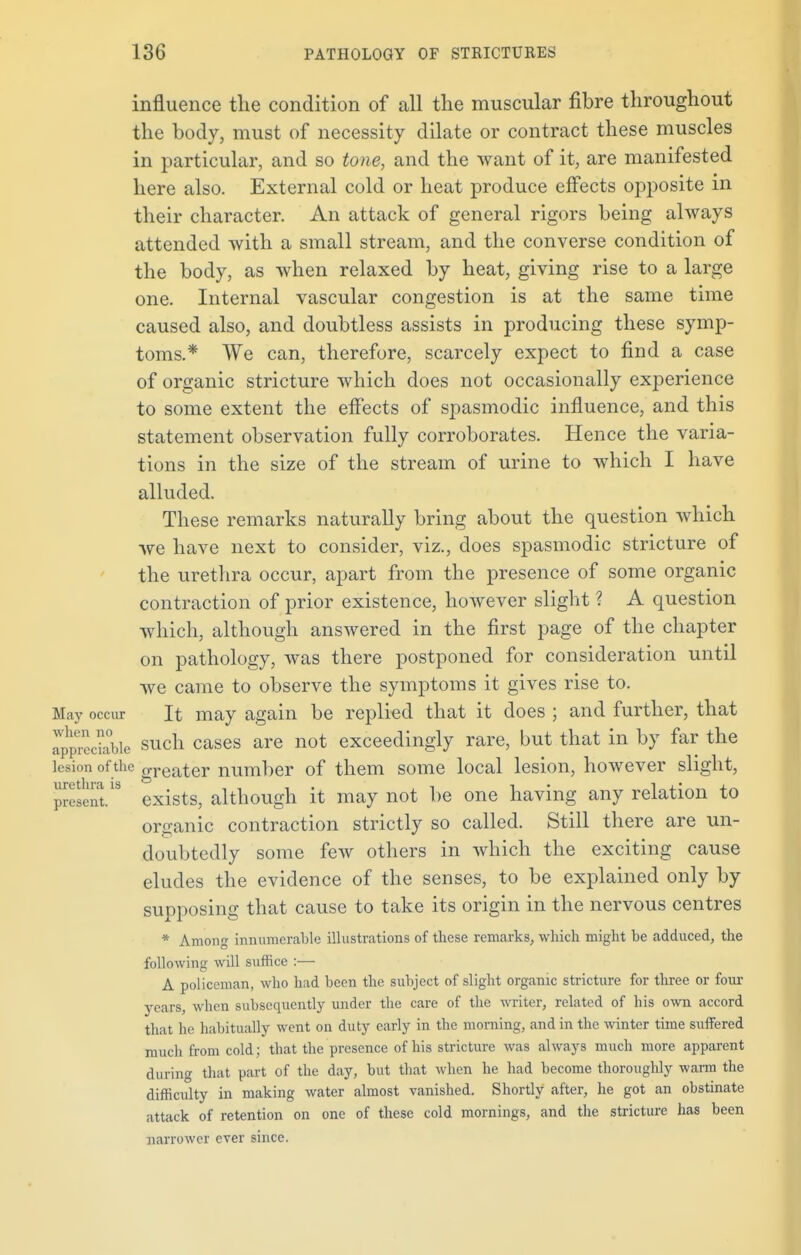 influence the condition of all the muscular fibre throughout the body, must of necessity dilate or contract these muscles in particular, and so tone, and the want of it, are manifested here also. External cold or heat produce effects opposite in their character. An attack of general rigors being always attended with a small stream, and the converse condition of the body, as when relaxed by heat, giving rise to a large one. Internal vascular congestion is at the same time caused also, and doubtless assists in producing these symp- toms.* We can, therefore, scarcely expect to find a case of organic stricture which does not occasionally experience to some extent the effects of spasmodic influence, and this statement observation fully corroborates. Hence the varia- tions in the size of the stream of urine to which I have alluded. These remarks naturally bring about the question Avhich we have next to consider, viz., does spasmodic stricture of the urethra occur, apart from the presence of some organic contraction of prior existence, however slight ? A question which, although answered in the first page of the chapter on pathology, was there postponed for consideration until we came to observe the symptoms it gives rise to. May occur It may again be replied that it does ; and further, that appnViabie such cases are not exceedingly rare, but that in by far the lesion ofthe oTeater number of them some local lesion, however slight, present/8 exists, although it may not be one having any relation to oraanic contraction strictly so called. Still there are un- doubtedly some few others in which the exciting cause eludes the evidence of the senses, to be explained only by supposing that cause to take its origin in the nervous centres * Among innumerable illustrations of these remarks, which might be adduced, the following will suffice :— A policeman, who had been the subject of slight organic stricture for three or four years, when subsequently under the care of the writer, related of his own accord that he habitually went on duty early in the morning, and in the winter time suffered much from cold; that the presence of his stricture was always much more apparent during that part of the day, but that when he had become thoroughly warm the difficulty in making water almost vanished. Shortly after, he got an obstinate attack of retention on one of these cold mornings, and the stricture has been narrower ever since.