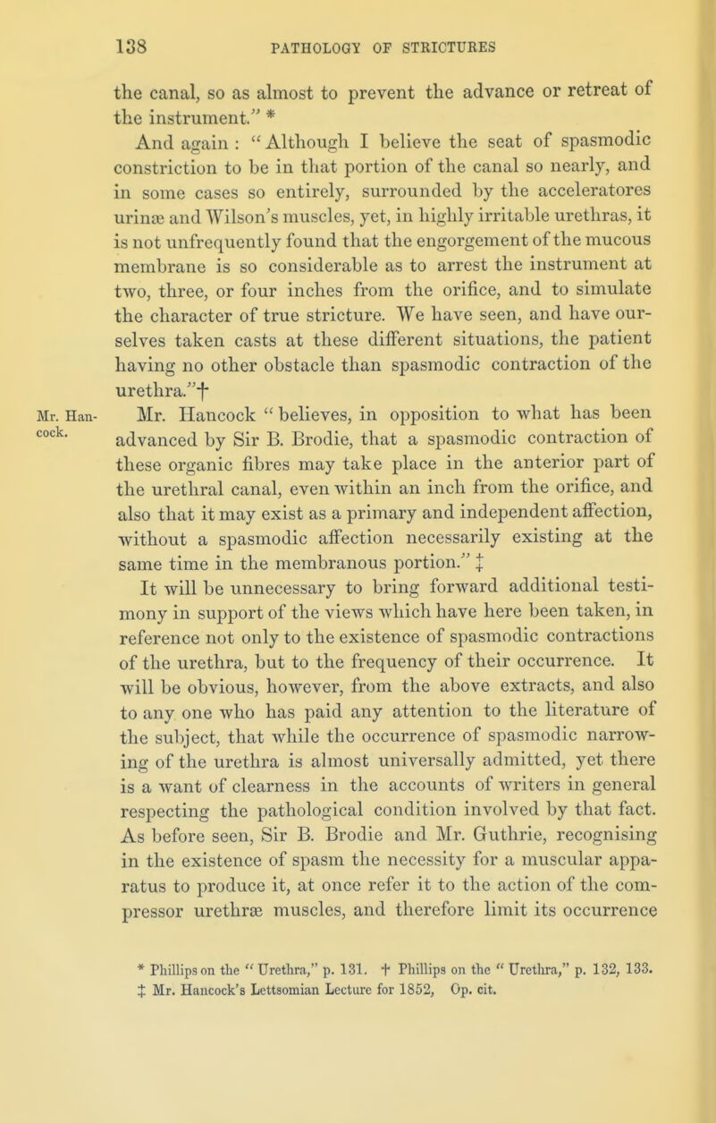 the canal, so as almost to prevent the advance or retreat of the instrument/' * And again :  Although I believe the seat of spasmodic constriction to be in that portion of the canal so nearly, and in some cases so entirely, surrounded by the acceleratores urinse and Wilson's muscles, yet, in highly irritable urethras, it is not unfrequently found that the engorgement of the mucous membrane is so considerable as to arrest the instrument at two, three, or four inches from the orifice, and to simulate the character of true stricture. We have seen, and have our- selves taken casts at these different situations, the patient having no other obstacle than spasmodic contraction of the urethra.f* Mr. Han- Mr. Hancock  believes, in opposition to what has been cock' advanced by Sir B. Brodie, that a spasmodic contraction of these organic fibres may take place in the anterior part of the urethral canal, even within an inch from the orifice, and also that it may exist as a primary and independent affection, without a spasmodic affection necessarily existing at the same time in the membranous portion. | It will be unnecessary to bring forward additional testi- mony in support of the views which have here been taken, in reference not only to the existence of spasmodic contractions of the urethra, but to the frequency of their occurrence. It will be obvious, however, from the above extracts, and also to any one who has paid any attention to the literature of the subject, that while the occurrence of spasmodic narrow- ing of the urethra is almost universally admitted, yet there is a want of clearness in the accounts of writers in general respecting the pathological condition involved by that fact. As before seen, Sir B. Brodie and Mr. Guthrie, recognising in the existence of spasm the necessity for a muscular appa- ratus to produce it, at once refer it to the action of the com- pressor urethras muscles, and therefore limit its occurrence * Phillips on the  Urethra, p. 131. t Phillips on the  Urethra, p. 132, 133. + Mr. Hancock's Lettsoinian Lecture for 1852, Op. cit.