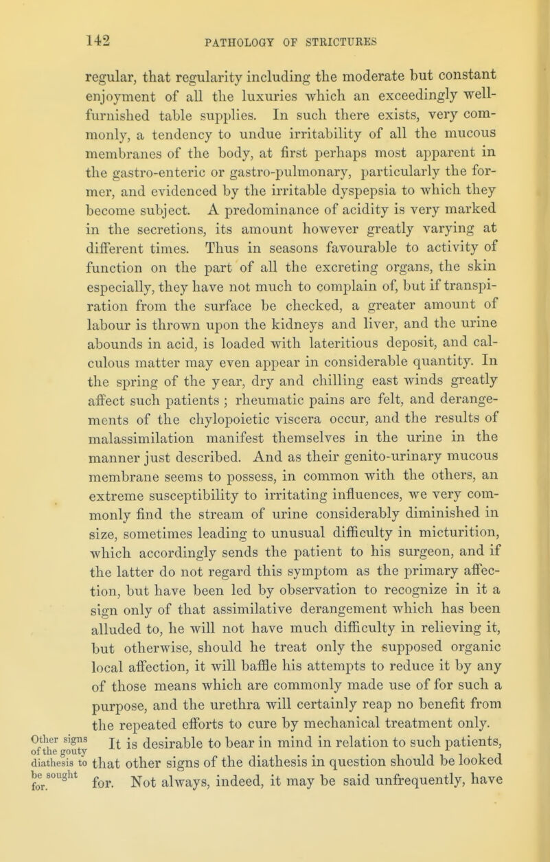 regular, that regularity including the moderate but constant enjoyment of all the luxuries which an exceedingly well- furnished table supplies. In such there exists, very com- monly, a tendency to undue irritability of all the mucous membranes of the body, at first perhaps most apparent in the gastro-enteric or gastro-pulmonary, particularly the for- mer, and evidenced by the irritable dyspepsia to which they become subject. A predominance of acidity is very marked in the secretions, its amount however greatly varying at different times. Thus in seasons favourable to activity of function on the part of all the excreting organs, the skin especially, they have not much to complain of, but if transpi- ration from the surface be checked, a greater amount of labour is thrown upon the kidneys and liver, and the urine abounds in acid, is loaded with lateritious deposit, and cal- culous matter may even appear in considerable quantity. In the spring of the year, dry and chilling east winds greatly affect such patients ; rheumatic pains are felt, and derange- ments of the chylopoietic viscera occur, and the results of malassimilation manifest themselves in the urine in the manner just described. And as their genito-urinary mucous membrane seems to possess, in common with the others, an extreme susceptibility to irritating influences, we very com- monly find the stream of urine considerably diminished in size, sometimes leading to unusual difficulty in micturition, which accordingly sends the patient to his surgeon, and if the latter do not regard this symptom as the primary affec- tion, but have been led by observation to recognize in it a sign only of that assimilative derangement which has been alluded to, he will not have much difficulty in relieving it, but otherwise, should he treat only the supposed organic local affection, it will baffle his attempts to reduce it by any of those means which are commonly made use of for such a purpose, and the urethra will certainly reap no benefit from the repeated efforts to cure by mechanical treatment only. Other signs • desirable to bear in mind in relation to such patients, of the gouty , ■1 _ , diathesis to that other signs of the diathesis in question should be looked besought always> indeed, it may be said unfrequently, have