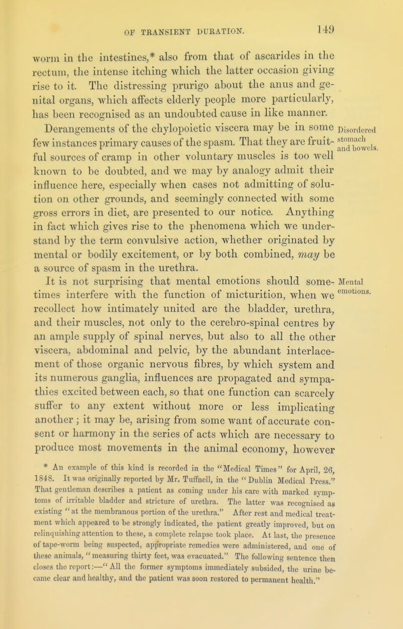 worm in the intestines,* also from that of ascarides in the rectum, the intense itching which the latter occasion giving rise to it. The distressing prurigo about the anus and ge- nital organs, which affects elderly people more particularly, has been recognised as an undoubted cause in like manner. Derangements of the chylopoietic viscera may be in some Di sordered few instances primary causes of the spasm. That they are fruit- ^n^els ful sources of cramp in other voluntary muscles is too well known to be doubted, and we may by analogy admit their influence here, especially when cases not admitting of solu- tion on other grounds, and seemingly connected with some gross errors in diet, are presented to our notice. Anything in fact which gives rise to the phenomena which we under- stand by the term convulsive action, whether originated by mental or bodily excitement, or by both combined, may be a source of spasm in the urethra. It is not surprising that mental emotions should some- Mental times interfere with the function of micturition, when we emotlous- recollect how intimately united are the bladder, urethra, and their muscles, not only to the cerebro-spinal centres by an ample supply of spinal nerves, but also to all the other viscera, abdominal and pelvic, by the abundant interlace- ment of those organic nervous fibres, by which system and its numerous ganglia, influences are propagated and sympa- thies excited between each, so that one function can scarcely suffer to any extent without more or less implicating another ; it may be, arising from some want of accurate con- sent or harmony in the series of acts which are necessary to produce most movements in the animal economy, however * An example of this kind is recorded in the Medical Times for April, 26, 1848. It was originally reported by Mr. Tuffncll, in the Dublin Medical Press. That gentleman describes a patient as coming under his care with marked symp- toms of irritable bladder and stricture of urethra. The latter was recognised as existing  at the membranous portion of the urethra. After rest and medical treat- ment which appeared to be strongly indicated, the patient greatly improved, but on relinquishing attention to these, a complete relapse took place. At last, the presence of tape-worm being suspected, appropriate remedies were administered, and one of these animals,  measuring thirty feet, was evacuated. The following sentence then closes the report:— All the former symptoms immediately subsided, the urine be- came clear and healthy, and the patient was soon restored to permanent health.