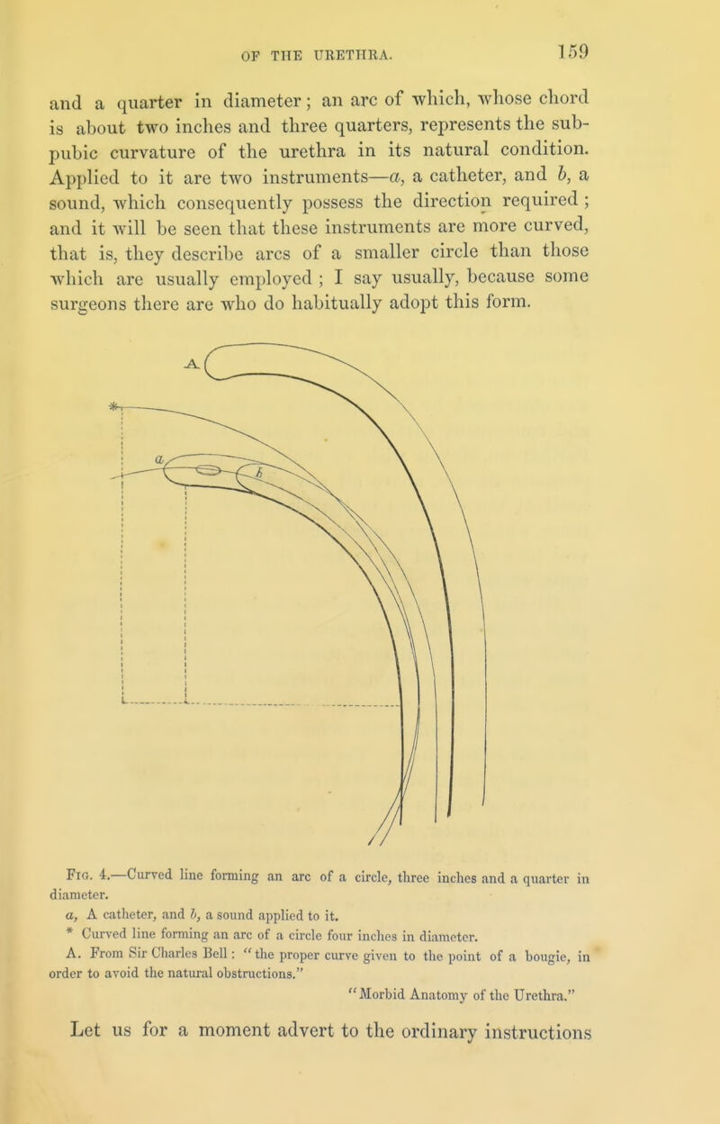 and a quarter in diameter; an arc of which, whose chord is about two inches and three quarters, represents the sub- pubic curvature of the urethra in its natural condition. Applied to it are two instruments—a, a catheter, and b, a sound, which consequently possess the direction required ; and it will be seen that these instruments are more curved, that is, they describe arcs of a smaller circle than those which are usually employed ; I say usually, because some surgeons there are who do habitually adopt this form. Fig. 4.—Curved line forming an arc of a circle, three inches and a quarter in diameter. a, A catheter, and b, a sound applied to it. * Curved line forming an arc of a circle four inches in diameter. A. From Sir Charles Bell: the proper curve given to the point of a bougie, in order to avoid the natural obstructions. Morbid Anatomy of the Urethra. Let us for a moment advert to the ordinary instructions