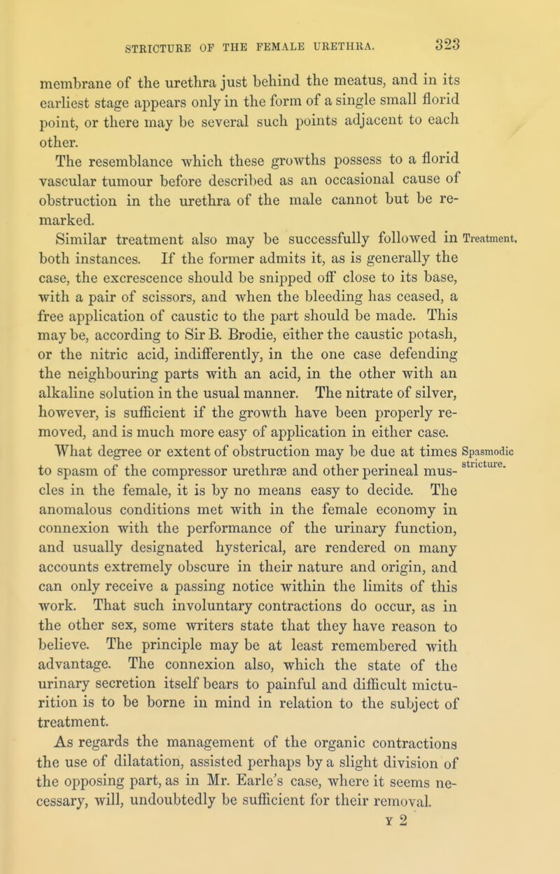membrane of the urethra just behind the meatus, and in its earliest stage appears only in the form of a single small florid point, or there may be several such points adjacent to each other. The resemblance which these growths possess to a florid vascular tumour before described as an occasional cause of obstruction in the urethra of the male cannot but be re- marked. Similar treatment also may be successfully followed in Treatment, both instances. If the former admits it, as is generally the case, the excrescence should be snipped off close to its base, with a pair of scissors, and when the bleeding has ceased, a free application of caustic to the part should be made. This may be, according to Sir B. Brodie, either the caustic potash, or the nitric acid, indifferently, in the one case defending the neighbouring parts with an acid, in the other with an alkaline solution in the usual manner. The nitrate of silver, however, is sufficient if the growth have been properly re- moved, and is much more easy of application in either case. What degree or extent of obstruction may be due at times Spasmodic to spasm of the compressor urethrae and other perineal mus- stllcture- cles in the female, it is by no means easy to decide. The anomalous conditions met with in the female economy in connexion with the performance of the urinary function, and usually designated hysterical, are rendered on many accounts extremely obscure in their nature and origin, and can only receive a passing notice within the limits of this work. That such involuntary contractions do occur, as in the other sex, some writers state that they have reason to believe. The principle may be at least remembered with advantage. The connexion also, which the state of the urinary secretion itself bears to painful and difficult mictu- rition is to be borne in mind in relation to the subject of treatment. As regards the management of the organic contractions the use of dilatation, assisted perhaps by a slight division of the opposing part, as in Mr. Earle's case, where it seems ne- cessary, will, undoubtedly be sufficient for their removal. y 2