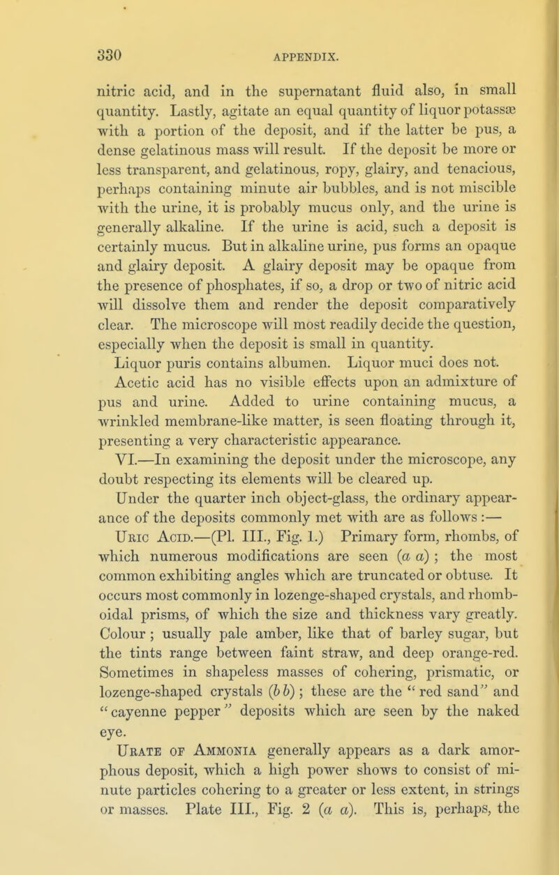 nitric acid, and in the supernatant fluid also, in small quantity. Lastly, agitate an equal quantity of liquor potassae with a portion of the deposit, and if the latter be pus, a dense gelatinous mass will result. If the deposit be more or less transparent, and gelatinous, ropy, glairy, and tenacious, perhaps containing minute air bubbles, and is not miscible with the urine, it is probably mucus only, and the urine is generally alkaline. If the urine is acid, such a deposit is certainly mucus. But in alkaline urine, pus forms an opaque and glairy deposit. A glairy deposit may be opaque from the presence of phosphates, if so, a drop or two of nitric acid will dissolve them and render the deposit comparatively clear. The microscope will most readily decide the question, especially when the deposit is small in quantity. Liquor puris contains albumen. Liquor muci does not. Acetic acid has no visible effects upon an admixture of pus and urine. Added to urine containing mucus, a wrinkled membrane-like matter, is seen floating through it, presenting a very characteristic appearance. VI.—In examining the deposit under the microscope, any doubt respecting its elements will be cleared up. Under the quarter inch object-glass, the ordinary appear- ance of the deposits commonly met with are as follows :— Uric Acid.—(PI. III., Fig. 1.) Primary form, rhombs, of which numerous modifications are seen (a a) ; the most common exhibiting angles which are truncated or obtuse. It occurs most commonly in lozenge-shaped crystals, and rhomb- oidal prisms, of which the size and thickness vary greatly. Colour; usually pale amber, like that of barley sugar, but the tints range between faint straw, and deep orange-red. Sometimes in shapeless masses of cohering, prismatic, or lozenge-shaped crystals (bb) ; these are the red sand and cayenne pepper deposits which are seen by the naked eye. Urate of Ammonia generally appears as a dark amor- phous deposit, which a high power shows to consist of mi- nute particles cohering to a greater or less extent, in strings or masses. Plate III., Fig. 2 (a a). This is, perhaps, the