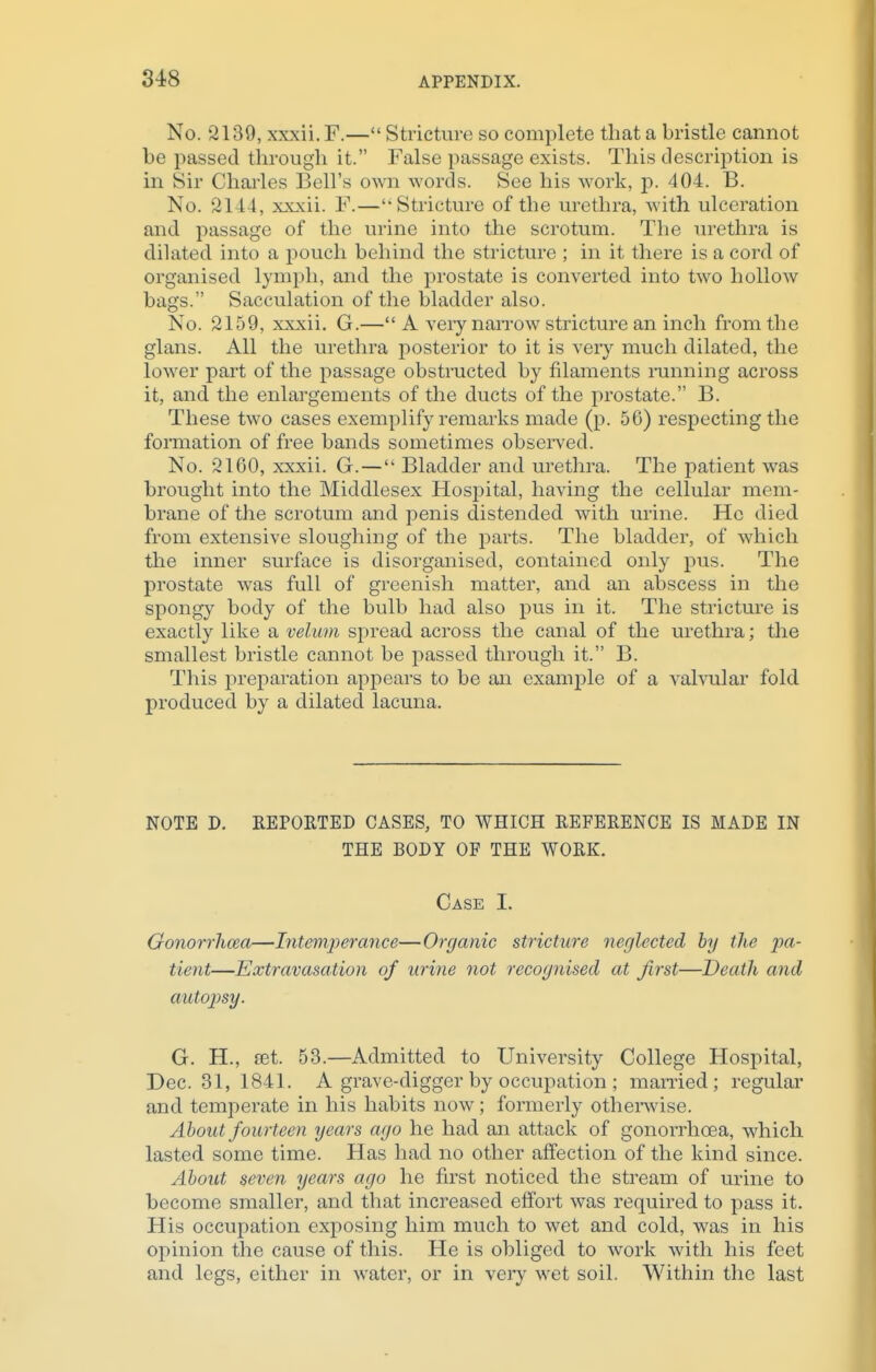 No. 2139, xxxii. F.— Stricture so complete that a bristle cannot be passed through it. False passage exists. This description is in Sir Charles Bell's own words. See his work, p. 404. B. No. 2144, xxxii. F.—Stricture of the urethra, with ulceration and passage of the urine into the scrotum. The urethra is dilated into a pouch behind the stricture ; in it there is a cord of organised lymph, and the prostate is converted into two hollow bags. Sacculation of the bladder also. No. 2159, xxxii. G.—A very narrow stricture an inch from the glans. All the urethra posterior to it is very much dilated, the lower part of the passage obstructed by filaments running across it, and the enlargements of the ducts of the prostate. B. These two cases exemplify remarks made (p. 56) respecting the formation of free bands sometimes observed. No. 2160, xxxii. G.— Bladder and urethra. The patient was brought into the Middlesex Hospital, having the cellular mem- brane of the scrotum and penis distended with urine. He died from extensive sloughing of the parts. The bladder, of which the inner surface is disorganised, contained only pus. The prostate was full of greenish matter, and an abscess in the spongy body of the bulb had also pus in it. The stricture is exactly like a velum spread across the canal of the urethra; the smallest bristle cannot be passed through it. B. This preparation appears to be an example of a valvular fold produced by a dilated lacuna. NOTE D. REPORTED CASES, TO WHICH REFERENCE IS MADE IN THE BODY OF THE WORK. Case I. Gonorrhcea—Intemperance—Organic stricture neglected by the pa- tient—Extravasation of urine not recognised at first—Death and autopsy. G. H., set. 53.—Admitted to University College Hospital, Dec. 31, 1841. A grave-digger by occupation ; married; regular and temperate in his habits now; formerly otherwise. About fourteen years ago he had an attack of gonorrhcea, which lasted some time. Has had no other affection of the kind since. About seven years ago he first noticed the stream of urine to become smaller, and that increased effort was required to pass it. His occupation exposing him much to wet and cold, was in his opinion the cause of this. He is obliged to work with his feet and legs, either in water, or in very wet soil. Within the last