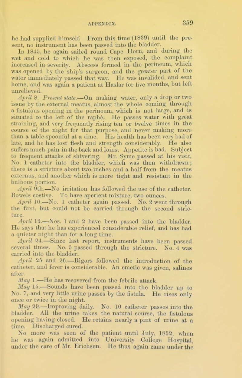 he bad supplied himself. From this time (1889) until the pre- sent, no instrument has been passed into the bladder. In 1845, he again sailed round Cape Horn, and during the wet and cold to which he was then exposed, the complaint increased in severity. Abscess formed in the perineum, which was opened by the ship's surgeon, and the greater part of the water immediately passed that May. He was invalided, and sent home, and was again a patient at Haslar for five months, but left unrelieved. April 8. Present state.—On making water, only a drop or two issue by the external meatus, almost the whole coming through a fistulous opening in the perineum, which is not large, and is situated to the left of the raphe. He passes water with great straining, and very frequently rising ten or twelve times in the course of the night for that purpose, and never making more than a table-spoonful at a time. His health has been very bad of late, and he has lost flesh and strength considerably. He also suffers much pain in the back and loins. Appetite is bad. Subject to frequent attacks of shivering. Mr. Syme passed at his visit, No. 1 catheter into the bladder, which was then withdrawn; there is a stricture about two inches and a half from the meatus externus, and another which is more tight and resistant in the bulbous portion. April 9th.—No irritation has followed the use of the catheter. Bowels costive. To have aperient mixture, two ounces. April 10.—No. 1 catheter again passed. No. 2 went through the first, but could not be carried through the second stric- ture. April 12.—Nos. 1 and 2 have been passed into the bladder. He says that he has experienced considerable relief, and has had a quieter night than for a long time. April 24.—Since last report, instruments have been passed several times. No. 5 passed through the stricture. No. 4 was carried into the bladder. April 25 and 26.—Rigors followed the introduction of the catheter, and fever is considerable. An emetic was given, salines alter. May 1.—He has recovered from the febrile attack. May 15.—Sounds have been passed into the bladder up to No. 7, and very little urine passes by the fistula. He rises only once or twice in the night. May 29.—Improving daily. No. 10 catheter passes into the bladder. All the urine takes the natural course, the fistulous opening having closed. He retains nearly a pint of urine at a time. Discharged cured. No more was seen of the patient until July, 1852, when he was again admitted into University College Hospital, under the care of Mr. Erichsen. He thus again came under the