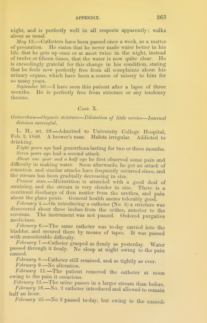 night, and is perfectly well in all respects apparently; walks about as usual. May 12.—Catheters have been passed once a week, as a matter of precaution. He states that he never made water better in his life, that he gets up once or at most twice in the night, instead of twelve or fifteen times, that the water is now quite clear. He is exceedingly grateful for this change in his condition, stating that he feels now perfectly free from all complaints about his urinary organs, which have been a source of misery to him for so many years. September 80.—I have seen this patient after a lapse of three months. He is perfectly free from stricture or any tendency thereto. Case X. Gonorrhoea—Organic stricture—Dilatatio?i of little service—Internal division successful. L. H., set. 29.—Admitted to University College Hospital, Feb. -2, 1846. A brewer's man. Habits irregular. Addicted to drinking. Eight years ago had gonorrhoea lasting for two or three months. Seven years ago had a second attack. About one i/car and a half ago he first observed some pain and difficulty in making water. Soon afterwards, he got an attack of retention, and similar attacks have frequently occurred since, and the stream has been gradually decreasing in size. Present state.—Micturition is attended with a good deal of straining, and the stream is very slender in size. There is a continual discharge of thin matter from the urethra, and pain about the glans penis. General health seems tolerably good. February 2.—On introducing a catheter (No. 2) a stricture was discovered about three inches from the orifice, anterior to the scrotum. The instrument was not passed. Ordered purgative medicines. Fein aura 0.—The same catheter was to-day carried into the bladder, and secured there by means of tapes. It was passed with considerable difficulty. February 7.—Catheter grasped as firmly as yesterdav. Water passed through it freely. No sleep at night owing to the pain caused. February 8.—Catheter still retained, and as tightly as ever. February 9.—No alteration. February ll._The patient removed the catheter at noon owing to the pain it occasions. February 12.—The urine passes in a larger stream than before February 16.—No. 2 catheter introduced and allowed to remain half an hour. February 25.—No 3 passed to-day, but owing to the exceed-