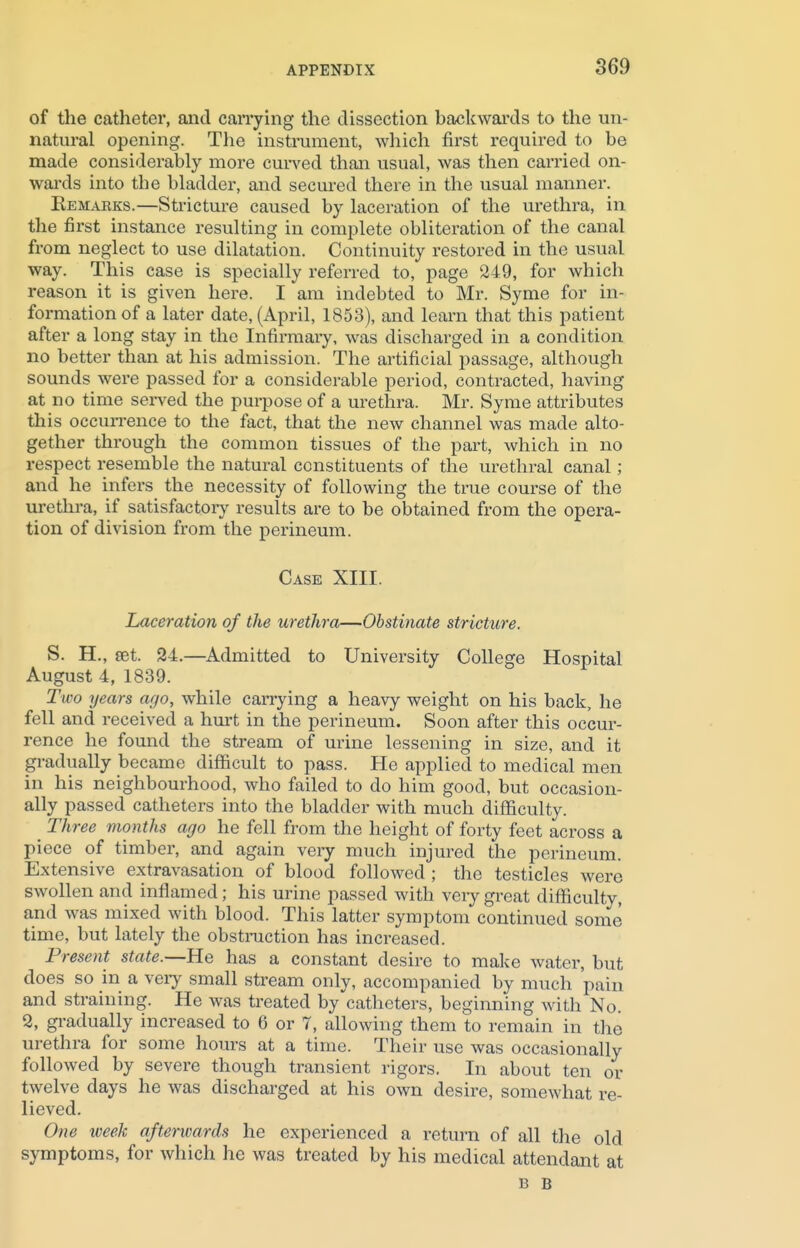 of the catheter, and carrying the dissection backwards to the un- natural opening. The instrument, which first required to be made considerably more curved than usual, was then carried on- wards into the bladder, and secured there in the usual manner. Eemakks.—Stricture caused by laceration of the urethra, in the first instance resulting in complete obliteration of the canal from neglect to use dilatation. Continuity restored in the usual way. This case is specially referred to, page 249, for which reason it is given here. I am indebted to Mr. Syme for in- formation of a later date, (April, 1853), and learn that this patient after a long stay in the Infirmary, was discharged in a condition no better than at his admission. The artificial passage, although sounds were passed for a considerable period, contracted, having at no time served the purpose of a urethra. Mr. Syme attributes this occurrence to the fact, that the new channel was made alto- gether through the common tissues of the part, which in no respect resemble the natural constituents of the urethral canal; and he infers the necessity of following the true course of the urethra, if satisfactory results are to be obtained from the opera- tion of division from the perineum. Case XIII. Laceration of the urethra—Obstinate stricture. S. H., set. 24.—Admitted to University College Hospital August 4, 1839. Two years ago, while carrying a heavy weight on his back, he fell and received a hurt in the perineum. Soon after this occur- rence he found the stream of urine lessening in size, and it gradually became difficult to pass. He applied to medical men in his neighbourhood, who failed to do him good, but occasion- ally passed catheters into the bladder with much difficulty. _ Three months ago he fell from the height of forty feet across a piece of timber, and again very much injured the perineum. Extensive extravasation of blood followed ; the testicles were swollen and inflamed; his urine passed with very great difficulty, and was mixed with blood. This latter symptom continued some time, but lately the obstruction has increased. Present state.—He has a constant desire to make water, but does so in a very small stream only, accompanied by much pain and straining. He was treated by catheters, beginning with No. 2, gradually increased to 6 or 7, allowing them to remain in the urethra for some hours at a time. Their use was occasionally followed by severe though transient rigors. In about ten or twelve days he was discharged at his own desire, somewhat re- lieved. One week afterwards he experienced a return of all the old symptoms, for which he was treated by his medical attendant at b b