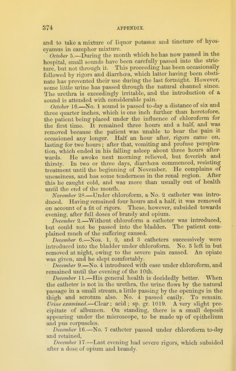 and to take a mixture of liquor potassae and tincture of hyos- cyamus in camphor mixture. October 5.—During the month which he has now passed in the hospital, small sounds have been carefully passed into the stric- ture, but not through it. This proceeding has been occasionally followed by rigors and diarrhoea, which latter having been obsti- nate has prevented their use during the last fortnight. However, some little urine has passed through the natural channel since. The urethra is exceedingly irritable, and the introduction of a sound is attended with considerable pain. October 16.—No. 1 sound is passed to-day a distance of six and three quarter inches, which is one inch further than heretofore, the patient being placed under the influence of chloroform for the first time. It remained three hours and a half, and was removed because the patient was unable to bear the pain it occasioned any longer. Half an hour after, rigors came on, lasting for two hours; after that, vomiting and profuse perspira- tion, which ended in his falling asleep about three hours after- wards. He awoke next morning relieved, but feverish and thirsty. In two or three days, diarrhoea commenced, resisting treatment until the beginning of November. He complains of uneasiness, and has some tenderness in the renal region. After this he caught cold, and was more than usually out of health until the end of the month. November 28.—Under chloroform, a No. 2 catheter was intro- duced. Having remained four hours and a half, it was removed on account of a fit of rigors. These, however, subsided towards evening, after full doses of brandy and opium. December 2.—Without chloroform a catheter was introduced, but could not be passed into the bladder. The patient com- plained much of the suffering caused. December 6.—Nos. 1, 2, and 3 catheters successively were introduced into the bladder under chloroform. No. 3 left in but removed at night, owing to the severe pain caused. An opiate was given, and he slept comfortably. December 9.—No. 4 introduced with ease under chloroform, and remained until the evening of the 10th. December 11.—His general health is decidedly better. When the catheter is not in the urethra, the urine flows by the natural passage in a small stream, a little passing by the openings in the thigh and scrotum also. No. 4 passed easily. To remain. Urine examined.—Clear; acid; sp. gr. 1019. A very slight pre- cipitate of albumen. On standing, there is a small deposit appearing under the microscope, to be made up of epithelium and pus corpuscles. December 16.—No. 7 catheter passed under chloroform to-day and retained, December 17.—Last evening had severe rigors, which subsided after a dose of opium and brandy.